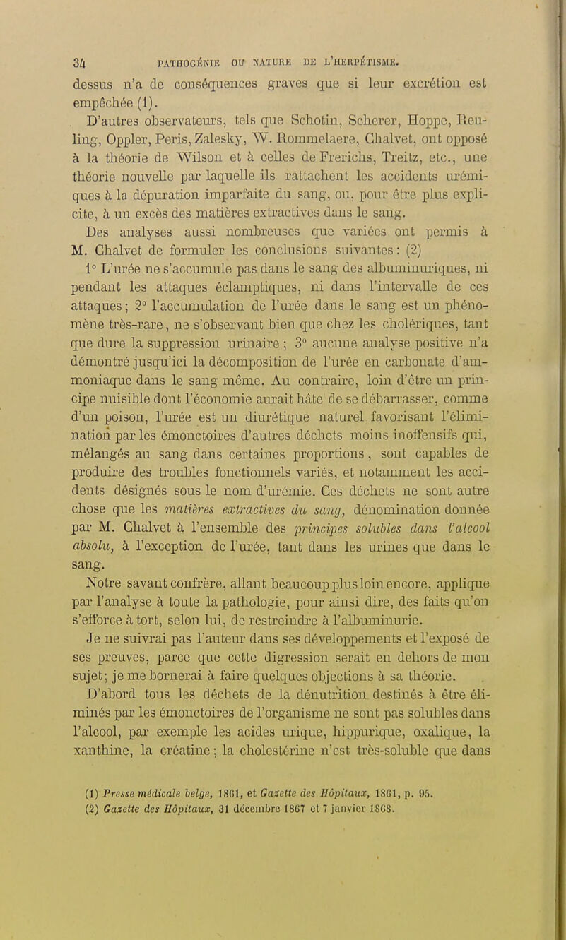 dessus n'a de conséquences graves que si leur excrétion est empêchée (1). D'autres observateurs, tels que Schotin, Scherer, Hoppe, Reu- ling, Oppler, Péris, Zalesky, W. Rommelaere, Clialvet, ont opposé à la théorie de Wilson et à celles deFrerichs, Treitz, etc., une théorie nouvelle par laquelle ils rattachent les accidents urémi- ques à la dépuration imparfaite du sang, ou, pour être plus expli- cite, à un excès des matières extractives dans le sang. Des analyses aussi nombreuses que variées ont permis à M. Chalvet de formuler les conclusions suivantes: (2) 1° L'urée ne s'accumule pas dans le sang des albuminuriques, ni pendant les attaques éclamptiques, ni dans l'intervalle de ces attaques ; 2° l'accumulation de l'urée dans le sang est un phéno- mène très-rare, ne s'observant bien que chez les cholériques, tant que dure la suppression uriuaire ; 3° aucune analyse positive n'a démontré jusqu'ici la décomposition de l'urée en carbonate d'am- moniaque dans le sang même. Au contraire, loin d'être un prin- cipe nuisible dont l'économie aurait hâte de se débarrasser, comme d'un poison, l'urée est un diurétique naturel favorisant l'élimi- nation parles émonctoires d'autres déchets moins inoffensifs qui, mélangés au sang dans certaines proportions, sont capables de produire des troubles fonctionnels vaiiés, et notamment les acci- dents désignés sous le nom d'urémie. Ces déchets ne sont autre chose que les matières extractives du sang, dénomination donnée par M. Chalvet à l'ensemble des principes solubles dans l'alcool absolu, à l'exception de l'urée, tant dans les urines que dans le sang. Notre savant confrère, allant beaucoup plus loin encore, applique par l'analyse à toute la pathologie, pour ainsi dire, des faits qu'on s'efforce à tort, selon lui, de restreindre à l'albuminurie. Je ne suivi'ai pas l'autem- dans ses développements et l'exposé de ses preuves, parce que cette digression serait en dehors de mon sujet; je me bornerai à faire quelques objections à sa théorie. D'abord tous les déchets de la dénutrition destinés à être éli- minés par les émonctoires de l'organisme ne sont pas solubles dans l'alcool, par exemple les acides urique, hippurique, oxalique, la xanthine, la créatine ; la cholestérine n'est très-soluble que dans (1) Presse médicale belge, 18G1, et Gasette des Hôpitaux, 18G1, p. 95.