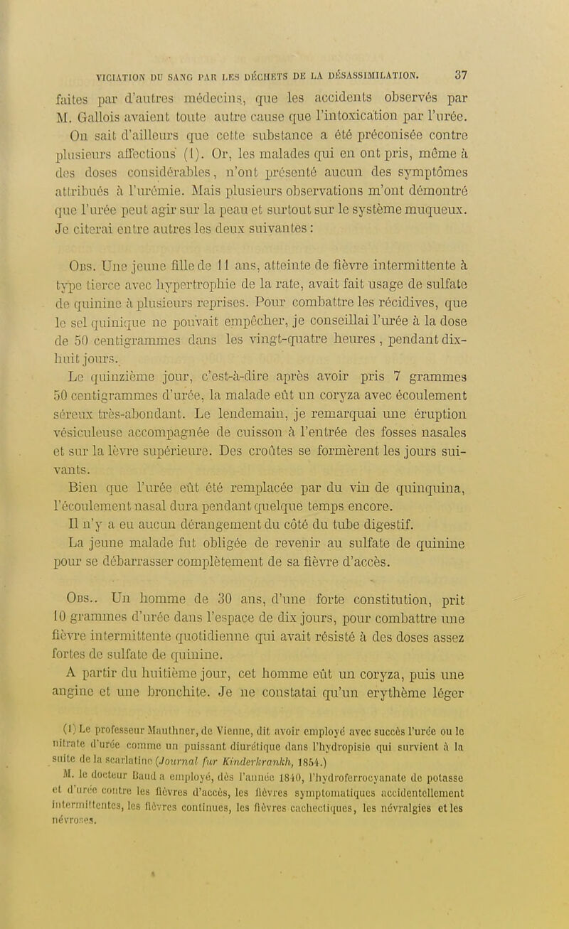 faites par d'autres médecins, que les accidents observés par M. Gallois avaient toute autre cause que l'intoxication par l'urée. On sait d'ailleui-s que cette substance a été préconisée contre plusieurs affections (l). Or, les malades qui en ont pris, même à des doses considérables, n'ont présenté aucun des symptômes attribués à l'urémie. Mais plusieurs observations m'ont démontré que l'urée peut agir sur la peau et surtout sur le système muqueux. Je citerai entre autres les deux suivantes : 0ns. Une jeune fille de 11 ans, atteinte de fièvre intermittente à type tierce avec hypertrophie de la rate, avait fait usage de sulfate de quinine à plusieurs reprises. Pour combattre les récidives, que lo sel quinique ne pouvait empêcher, je conseillai l'urée à la dose de 50 centigrammes dans les \ingt-quatre heures, pendantdix- liuit jours. Le quinzième jour, c'est-à-dire après avoir pris 7 grammes 50 centigrammes d'urée, la malade eût un coryza avec écoulement séreux très-abondant. Le lendemain, je remarquai une éruption vésiculeuse accompagnée de cuisson à l'entrée des fosses nasales et sur la lèvi-e supérieure. Des croûtes se formèrent les jours sui- vants. Bien que l'urée eût été remplacée par du vin de quinquina, l'écoulement nasal dura pendant quelque temps encore. Il n'y a eu aucun dérangement du côté du tube digestif. La jeune malade fut obligée de revenir au sulfate de quinine pour se débarrasser complètement de sa fièvre d'accès. Ocs.. Un homme de 30 ans, d'une forte constitution, prit 10 grammes d'urée dans l'espace de dix jours, pour combattre une fièvre intermittente quotidienne qui avait résisté à des doses assez fortes de sulfate de quinine. A partir du huitième jour, cet homme eût un coryza, puis une angine et une bronchite. Je ne constatai qu'un erythème léger (I) Le profe.sseur Mauthner, de Vienne, dit avoir employé avec succès l'urée ou lo nitrate d'urée comme un puissant diurétique dans l'hydropisie qui survient à la suite delà scarlatine, (./oîtrna? fur Kinder hrankh, 1854.) iM. le docteur Baud a employé, dès l'année 1840, l'hydroferrocyanate de potasse et d'urco contre les lièvres d'accès, les lièvres syniptonialiqucs accidentellement iiiterniiftcntcs, les lièvres continues, les fièvres cachectiiiucs, les névralgies elles névror.<'s.