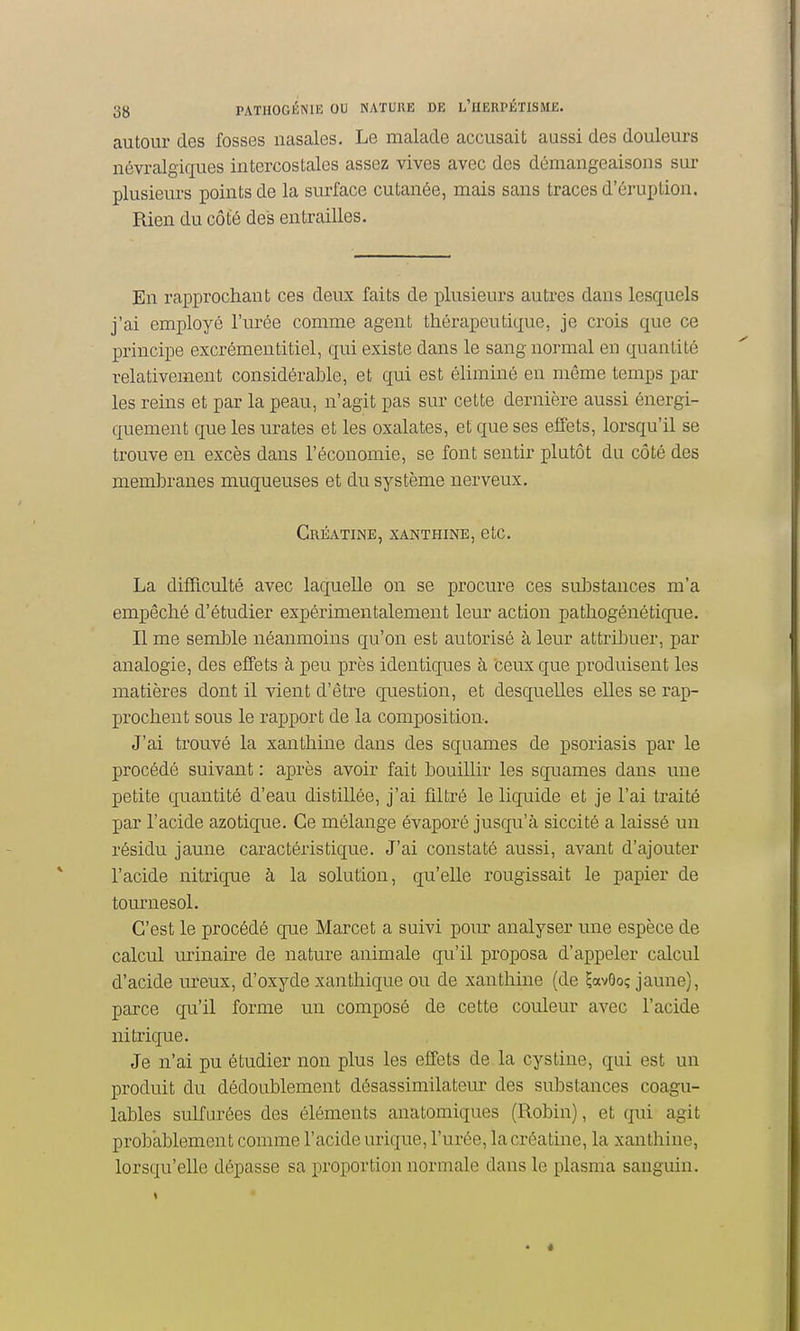 autour des fosses nasales. Le malade accusait aussi des douleurs névralgiques intercostales assez vives avec des démangeaisons sur plusieurs points de la surface cutanée, mais sans traces d'éruption. Rien du côté des entrailles. En rapprochant ces deux faits de plusieurs autres dans lesquels j'ai employé l'urée comme agent thérapeutique, je crois que ce principe excrémentitiel, qui existe dans le sang normal en quantité relativement considérable, et qui est éliminé en même temps par les reins et par la peau, n'agit pas sur cette dernière aussi énergi- quement que les urates et les oxalates, et que ses effets, lorsqu'il se trouve en excès dans l'économie, se font sentir plutôt du côté des membranes muqueuses et du système nerveux. Créatine, xanthine, etc. La difTiculté avec laquelle on se procure ces substances m'a empêché d'étudier expérimentalement leur action pathogénétique. Il me semble néanmoins qu'on est autorisé à leur attribuer, par analogie, des effets à peu près identiques à ceux que produisent les matières dont il vient d'être question, et desquelles elles se rap- prochent sous le rapport de la composition. J'ai trouvé la xanthine dans des squames de psoriasis par le procédé suivant : après avoir fait bouillir les squames dans une petite quantité d'eau distillée, j'ai filtré le liquide et je l'ai traité par l'acide azotique. Ce mélange évaporé jusqu'à siccité a laissé un résidu jaune caractéristique. J'ai constaté aussi, avant d'ajouter l'acide nitrique à la solution, qu'elle rougissait le papier de tournesol. C'est le procédé que Marcet a suivi pour analyser une espèce de calcul urinaire de nature animale qu'il proposa d'appeler calcul d'acide ureux, d'oxyde xanthique ou de xantliine (de ?avOoç jaune), parce qu'il forme un composé de cette couleur avec l'acide nitrique. Je n'ai pu étudier non plus les effets de la cystine, qui est un produit du dédoublement désassimilateur des substances coagu- lables suKurées des éléments anatomiques (Robin), et qui agit probablement comme l'acide urique, l'urée, la créatine, la xanthine, lorsqu'elle dépasse sa proportion normale dans le plasma sanguin.