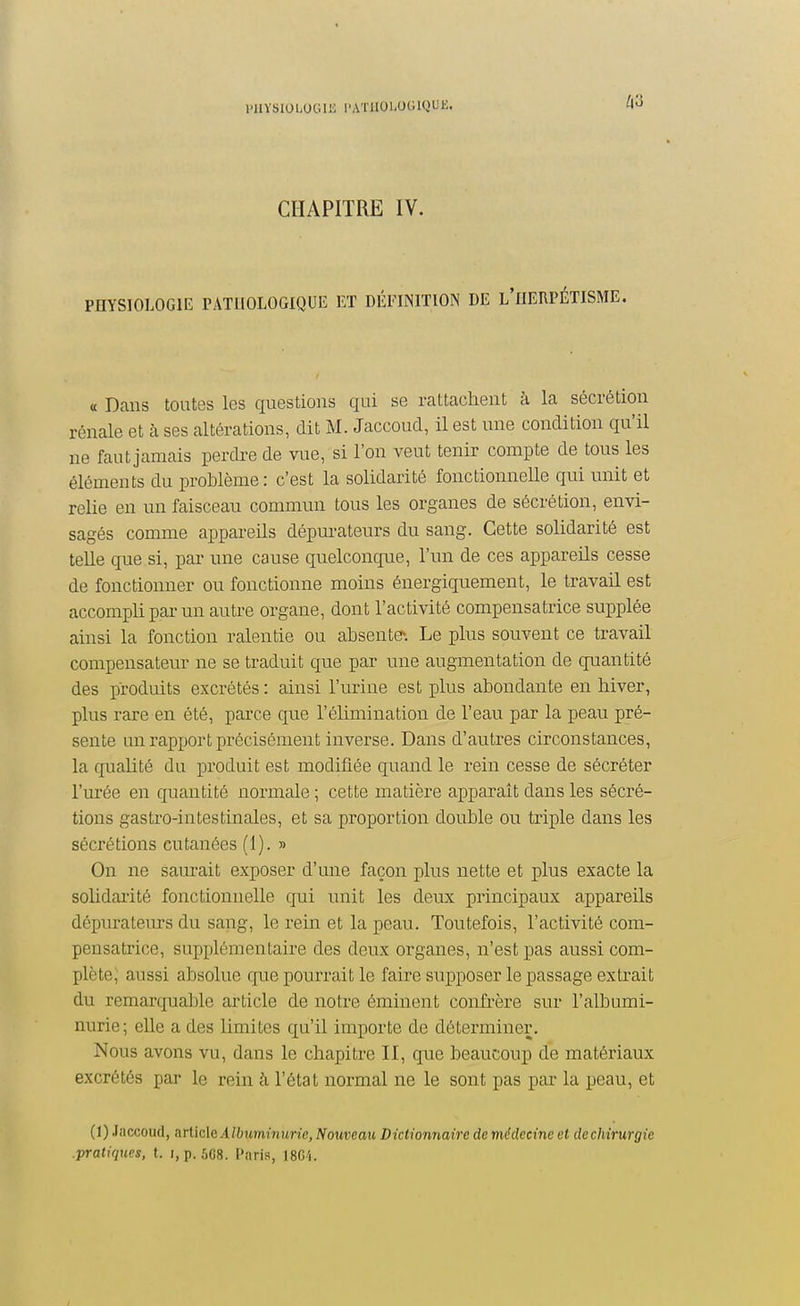 PHYSIOLOGIE l'A'i'IIOl-OGlQUK. ^3 CHAPITRE IV. PHYSIOLOGIE PATHOLOGIQUE ET DÉFINITION DE l'UEUPÉTISME. « Dans toutes les questions qui se rattachent à la sécrétion rénale et à ses altérations, dit M. Jaccoud, il est une condition qu'il ne faut jamais perdre de vue, si l'on veut tenir compte de tous les éléments du problème: c'est la solidarité fonctionneUe qui unit et relie en un faisceau commun tous les organes de sécrétion, envi- sagés comme appareils dépurateurs du sang. Cette solidarité est telle que si, par une cause quelconque, l'un de ces appareils cesse de fonctionner ou fonctionne moins énergiquement, le travail est accompli par un autre organe, dont l'activité compensatrice supplée ainsi la fonction ralentie ou absente^. Le plus souvent ce travail compensateur ne se traduit que par une augmentation de quantité des produits excrétés : ainsi l'urine est plus abondante en hiver, plus rare en été, parce que l'élimination de l'eau par la peau pré- sente un rapport précisément inverse. Dans d'autres circonstances, la quaUté du produit est modifiée quand le rein cesse de sécréter l'urée en quantité normale ; cette matière apparaît dans les sécré- tions gastro-intestinales, et sa proportion double ou triple dans les sécrétions cutanées (1). » On ne saurait exposer d'une façon plus nette et plus exacte la solidarité fonctionnelle qui unit les deux principaux appareils dépurateurs du sang, le rein et la peau. Toutefois, l'activité com- pensatrice, supplémentaire des deux organes, n'est pas aussi com- plète; aussi absolue que pourrait le faire supposer le passage extrait du remarcjuable article de notre éminent conù'ère sur l'albumi- nurie; elle a des limites qu'il importe de déterminer. Nous avons vu, dans le chapitre II, que beaucoup de matériaux excrétés par le rein h l'état normal ne le sont pas par la peau, et (1) Jaccoud, arliclG Albuminurie, Nouveau Dictionnaire de médecine et dechirurgie .pratiques, t. i, p. 5G8. Paris, 18G4.