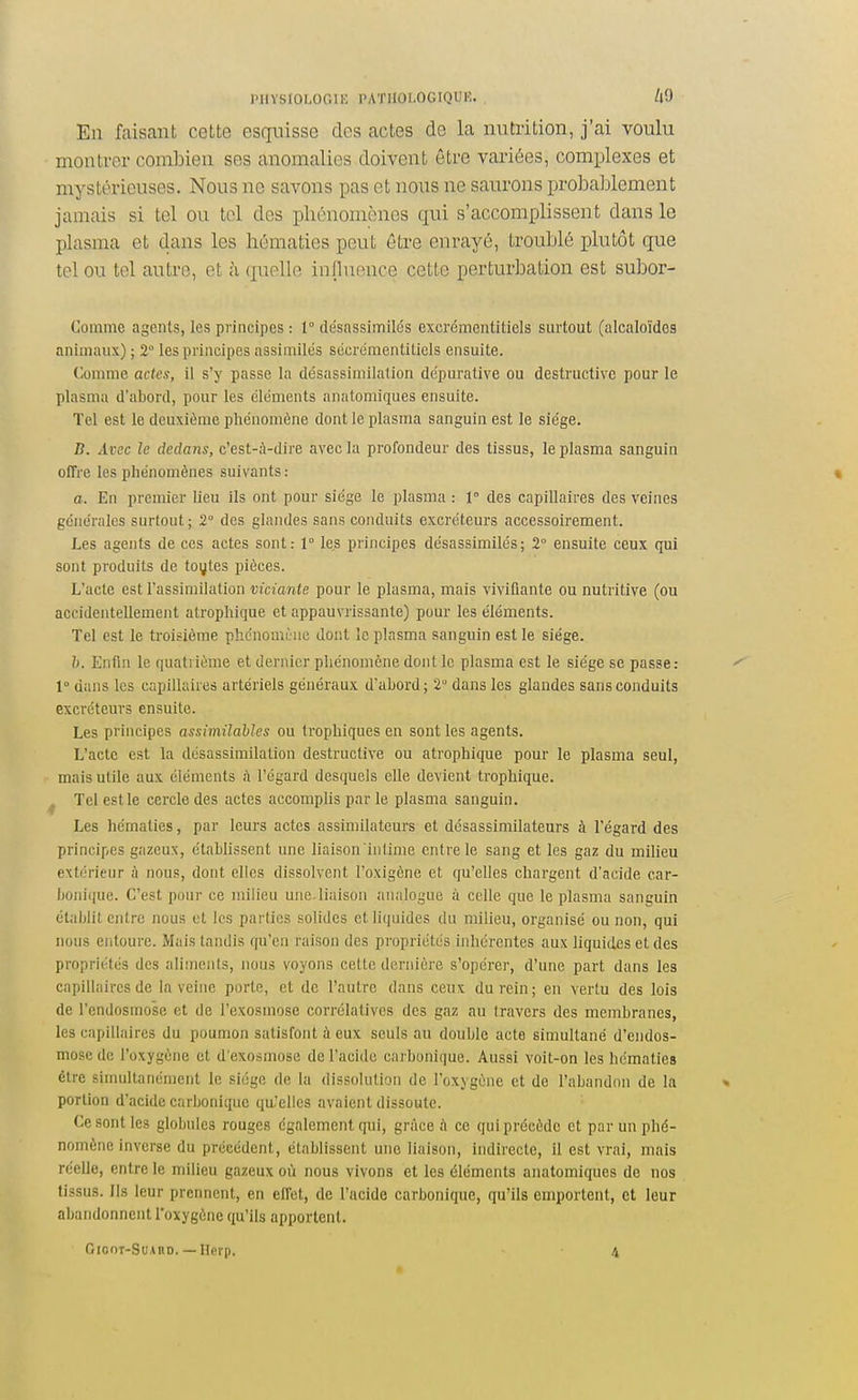 En faisant cette esquisse des actes de la nutrition, j'ai voulu montrer combien ses anomalies doivent être variées, complexes et mystérieuses. Nous ne savons pas et nous ne saurons probal^lement jamais si tel ou toi des phénomènes qui s'accomplissent dans le plasma et dans les hématies peut être enrayé, troublé plutôt que tel ou tel autre, et à (juelle inpuence cette perturbation est subor- Commc agents, les principes : 1° desassimilés excrémcntitiels surtout (alcaloïdes animaux) ; 2° les principes assimilés sécrémentitiels ensuite. Comme actes, il s'y passe la désassimilation dépurative ou destructive pour le plasma d'abord, pour les cléments anatomiques ensuite. Tel est le deuxiùme phénomène dont le plasma sanguin est le siège. B. Avec le dedans, c'est-;\-dire avec la profondeur des tissus, le plasma sanguin offre les phénomènes suivants : a. En premier lieu ils ont pour siège le plasma : r des capillaires des veines générales surtout; 2° des glandes sans conduits excréteurs accessoirement. Les agents de ces actes sont: 1° les principes désassimilés; 2° ensuite ceux qui sont produits de toyles pièces. L'acte est rassin)ilation viciante pour le plasma, mais vivifiante ou nutritive (ou accidentellement atrophique et appauvrissante) pour les éléments. Tel est le troisième phénomène dont le plasma sanguin est le siège. h. Enfin le quatrième et dernier phénomène dont le plasma est le siège se passe: 1° dans les capillaires artériels généraux d'abord; 2° dans les glandes sans conduits excréteurs ensuite. Les principes assimiîaMes ou trophiques en sont les agents. L'acte est la désassimilation destructive ou atrophique pour le plasma seul, mais utile aux éléments à l'égard desquels elle devient trophique. ^ Tel est le cercle des actes accomplis par le plasma sanguin. Les hématies, par leurs actes assimilateurs et désassimilateurs à l'égard des principes gazeux, établissent une liaison intime entre le sang et les gaz du milieu extérieur A nous, dont elles dissolvent l'oxigène et qu'elles chargent d'acide car- bonique. C'est pour ce milieu une.liaison analogue à celle que le plasma sanguin établit entre nous et les parties solides et liquides du milieu, organisé ou non, qui nous entoure. Mais tandis qu'en raison des propriétés inhérentes aux Uquides et des propriétés des aliments, nous voyons cette dernière s'opérer, d'une part dans les capillaires de la veine porte, et de l'antre dans ceux du rein; en vertu des lois de l'endosmose et de l'exosmose corrélatives des gaz au travers des membranes, les capillaires du poumon satisfont à eux seuls au double acte simultané d'endos- mose de l'oxygène et d'exosmose de l'acide carbonique. Aussi voit-on les hématies être simultanément le siège de la dissolution de l'oxygène et de l'abandon de la portion d'acide carbonique qu-'elles avaient dissoute. Ce sont les globules rouges également qui, grâce A ce qui précède et par un phé- nomène inverse du précèdent, établissent une liaison, indirecte, il est vrai, mais réelle, entre le milieu gazeux où nous vivons et les éléments anatomiques de nos tissus. Ils leur prennent, en effet, de l'acide carbonique, qu'ils emportent, et leur abandonnent l'oxygène qu'ils apportent. GiooT-SuAnD. — Ilei'p. 4