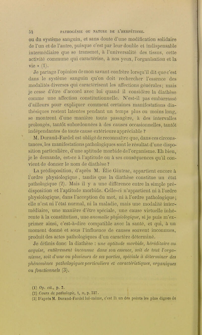 OU du système sanguin, et sans cloute d'une modification solidaire de l'un et de l'autre, puisque c'est par leur double et indispensable intermédiaire que se transmet, à l'universalité des tissus, cette activité commune qui caractérise, à nos yeux, l'organisation et la vie » (1). Je partage l'opinion démon savant confrère lorsqu'il dit que c'est dans le système sanguin qu'on doit rechercher l'essence des modalités diverses qui caractérisent les affections générales; mais je cesse d'être d'accord avec lui quand il considère la diathèse comme une affection constitutionnelle. N'est-il pas embarrassé d'ailleurs pour expliquer comment certaines manifestations dia- thésiques restent latentes pendant un temps plus ou moins long, se montrent d'une manière toute passagère, à des intervalles prolongés, tantôt subordonnées à des causes occasionnelles, tantôt indépendantes de toute cause extérieure appréciable ? M. Durand-Fardel est obligé de reconnaître que, dans ces circons- tances, les manifestations pathologiques sont le résultat d'une dispo- sition particulière, d'une aptitude morbide de l'organisme. Eh bien, je le demande, est-ce à l'aptitude ou à ses conséquences qu'il con- vient de donner le nom de diathèse ? La prédisposition, d'après M. Élie Gintrac, appartient encore à, l'ordre physiologique, tandis que la diathèse constitue un état pathologique (2). Mais il y a une différence entre la simple pré- disposition et l'aptitude morbide. Celle-ci n'appartient ni à l'ordre physiologique, dans l'acception du mot, ni à l'ordre pathologique; elle n'est ni l'état normal, ni la maladie, mais une modalité inter- médiaire, une manière d'être spéciale, une cause virtuelle inhé- rente à la constitution, une anomalie pimjsiologique, si je puis m'ex- primer ainsi, c'est-à-dire compatible avec la santé, et qui, à un moment donné et sous l'influence de causes souvent inconnues, produit des actes pathologiques d'un caractère déterminé. Je définis donc la diathèse : ime aptitude morbide, héréditaire ou acquise, entièrement inconnue dans son essence, soit de tout l'orga- nisme, soit d'une ou plusieurs de ses parties, spéciale à déterm iner des phénomènes pathologiques particuliers et caractéristiques, organiques ou fonctionnels (3) . (1) Op. cit., p. 2. I (2) Cours de pathologie, t, ii, p. 237. \ (3) D'après M. Durand-Fardel lui-même, c'est Ift un des points les plus dignes de