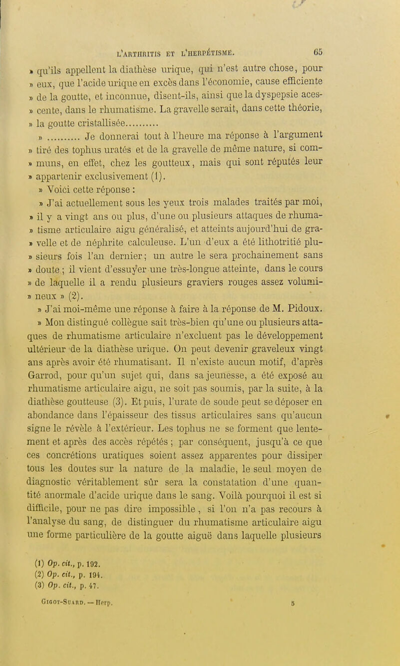 » qu'ils appellent la diathèse uriqiie, qui n'est autre chose, pour » eux, que l'acide urique en excès dans l'économie, cause efficiente » de la goutte, et inconnue, disent-ils, ainsi que la dyspepsie aces- » cente, dans le rhumatisme. La gravelle serait, dans cette théorie, » la goutte cristallisée » Je donnerai tout à l'heure ma réponse à l'argument j) tiré des tophus uratés et de la gravelle de même nature, si com- » muns, en elTet, chez les goutteux, mais qui sont réputés leur » appartenir exclusivement (1). » Voici cette réponse : » J'ai actuellement sous les yeux trois malades traités par moi, » il y a vingt ans ou plus, d'une ou plusieurs attaques de rhuma- » tisme articiûaii-e aigu généralisé, et atteints aujourd'hui de gra- » velle et de néphrite calculeuse. L'un d'eux a été lithotritié plu- » sieiu-s fois l'an dernier ; un autre le sera prochainement sans » doute ; il vient d'essuyer une très-longue atteinte, dans le cours » de laquelle il a rendu plusieurs graviers rouges assez volumi- » neux » (2), » J'ai moi-même une réponse à faire à la réponse de M. Pidoux. » Mon distingué collègue sait très-bien qu'une ou plusieurs atta- ques de rhumatisme articulaire n'excluent pas le développement ultérieur de la diathèse urique. On peut devenir graveleux vingt ans après avoir été rhumatisant. Il n'existe aucun motif, d'après Garrod, pour qu'un sujet qui, dans sa jeunesse, a été exposé au rhumatisme articulaire aigu, ne soit pas soumis, par la suite, à la diathèse goutteuse (3). Et puis, l'urate de soude peut se déposer en abondance dans l'épaisseur des tissus articulaires sans qu'aucun signe le révèle à l'extérieur. Les tophus ne se forment que lente- ment et après des accès répétés ; par conséquent, jusqu'à ce que ces concrétions uratiques soient assez apparentes pour dissiper tous les doutes sur la nature de la maladie, le seul moyen de diagnostic véritablement sûr sera la constatation d'une quan- tité anormale d'acide urique dans le sang. Voilà pourquoi il est si difficile, pour ne pas dire impossible, si l'on n'a pas recours à l'analyse du sang, de distinguer du rhumatisme articulaire aigu une forme particulière de la goutte aiguë dans laquelle plusieurs (1) Op. cit., p. 192. (2) Op. cit., p. 194. (3) Op. cit., p. 47. GiooT-SuABD. — îlprp.