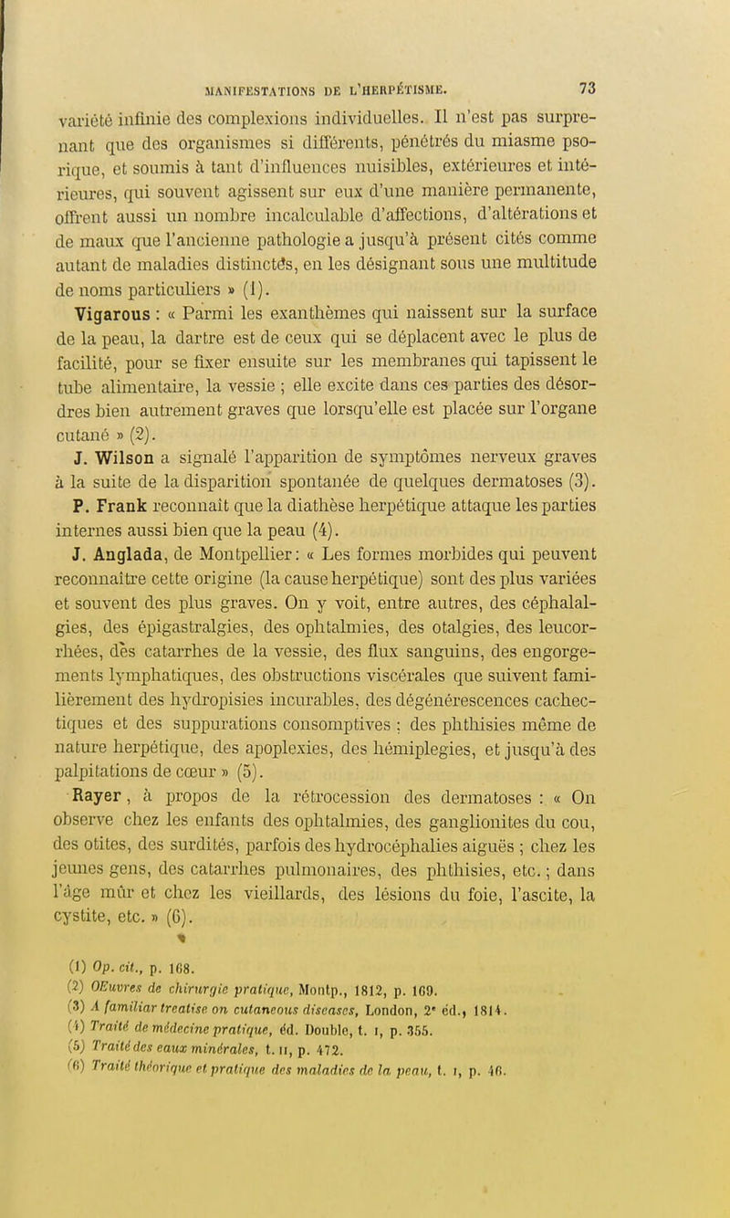 variété infmie des complexioiis individuelles. Il n'est pas surpre- nant que des organismes si différents, pénétrés du miasme pso- rique, et soumis à tant d'influences nuisibles, extérieures et inté- rieures, qui souvent agissent sur eux d'une manière permanente, offrent aussi un nombre incalculable d'affections, d'altérations et de maux que l'ancienne pathologie a jusqu'à présent cités comme autant de maladies distinctés, en les désignant sous une multitude de noms particuliers » (1). Vigarous : « Parmi les exanthèmes qui naissent sur la surface de la peau, la dartre est de ceux qui se déplacent avec le plus de facilité, pour se fixer ensuite sur les membranes qui tapissent le tube alimentaire, la vessie ; elle excite dans ces parties des désor- dres bien autrement graves que lorsqu'elle est placée sur l'organe cutané » (2). J. Wilson a signalé l'apparition de symptômes nerveux graves à la suite de la disparition spontanée de quelques dermatoses (3). P. Frank reconnaît que la diathèse herpétique attaque les parties internes aussi bien que la peau (4). J. Anglada, de Montpellier: « Les formes morbides qui peuvent reconnaîti'e cette origine (la cause herpétique) sont des plus variées et souvent des plus graves. On y voit, entre autres, des céphalal- gies, des épigastralgies, des ophtalmies, des otalgies, des leucor- rhées, dès catarrhes de la vessie, des flux sanguins, des engorge- ments lymphatiques, des obstructions viscérales que suivent fami- lièrement des hydropisies incurables, des dégénérescences cachec- tiques et des suppurations consomptives ; des phthisies même de nature herpétique, des apoplexies, des hémiplégies, et jusqu'à des palpitations de cœur » (5). Rayer, à propos de la rétrocession des dermatoses: « On observe chez les enfants des ophtalmies, des ganglionites du cou, des otites, des surdités, parfois des hydrocéphalies aiguës ; chez les jemies gens, des catarrhes pulmonaires, des phthisies, etc. ; dans l'âge mûr et chez les vieillards, des lésions du foie, l'ascite, la cystite, etc. » (6). (1) Op. cit., p. 168. (2) OEuvres de chirurgie pratique, Moiilp., 1812, p. 1G9. (3) A familiar treatise on cutaneous discascs, London, 2' éd., 18M. (4) Traité de médecine pratique, éd. Double, t. i, p. -355. (5) Traité des eaux minérales, t. ii, p. 472. (H) Traité théorique et pratique des maladies de la peau, l. i, p. -ifi.