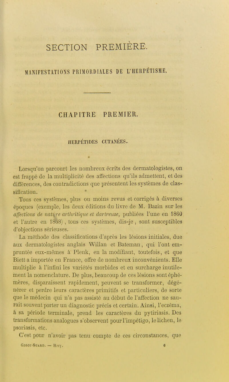 SECTION PREMIÈRE. MANIFESTATIONS PRIMORDIALES DE L'HERPÉTISME, CHAPITRE PREMIER. HERPÉTIDES CUTANÉES. Lorsqu'on parcourt les nombreux écrits des dermatologistes, on est frappé de la multiplicité des affections qu'ils admettent, et des différences, des contradictions que présentent les systèmes de clas- sification. Tous ces systèmes, plus ou moins revus et corrigés à diverses époques (exemple, les deux éditions du livre de M. Bazin sur les affections de nature arthritique el clartreuse, publiées l'une en 1860 et l'autre en I808), tous ces systèmes, dis-je, sont susceptibles d'objections sérieuses. La méthode des classifications d'après les lésions initiales, due aux dermatologistes anglais Willan et Bateman, qui l'ont em- pruntée eux-mêmes à Plenk, en la modifiant, toutefois, et que Biett a importée en France, offre de nombreux inconvénients. Elle multiplie à l'infini les variétés morbides et en surcharge inutile- ment la nomenclature. De plus, beaucoup de ces lésions sont éphé- mères, disparaissent rapidement, peuvent se transformer, dégé- nérer et perdre leurs caractères primitifs et particuliers, de sorte que le médecin qui n'a pas assisté au début de l'affection ne sau- rait souvent porter un diagnostic précis et certain. Ainsi, l'eczéma, à sa période terminale, prend les caractères du pytiriasis. Des transformations analogues s'observent pour l'impétigo, le lichen, le psoriasis, etc. C'est pour n'avoir pas tenu compte de ces circonstances, que Gioot-Suahp, — Hi'i-f. 6