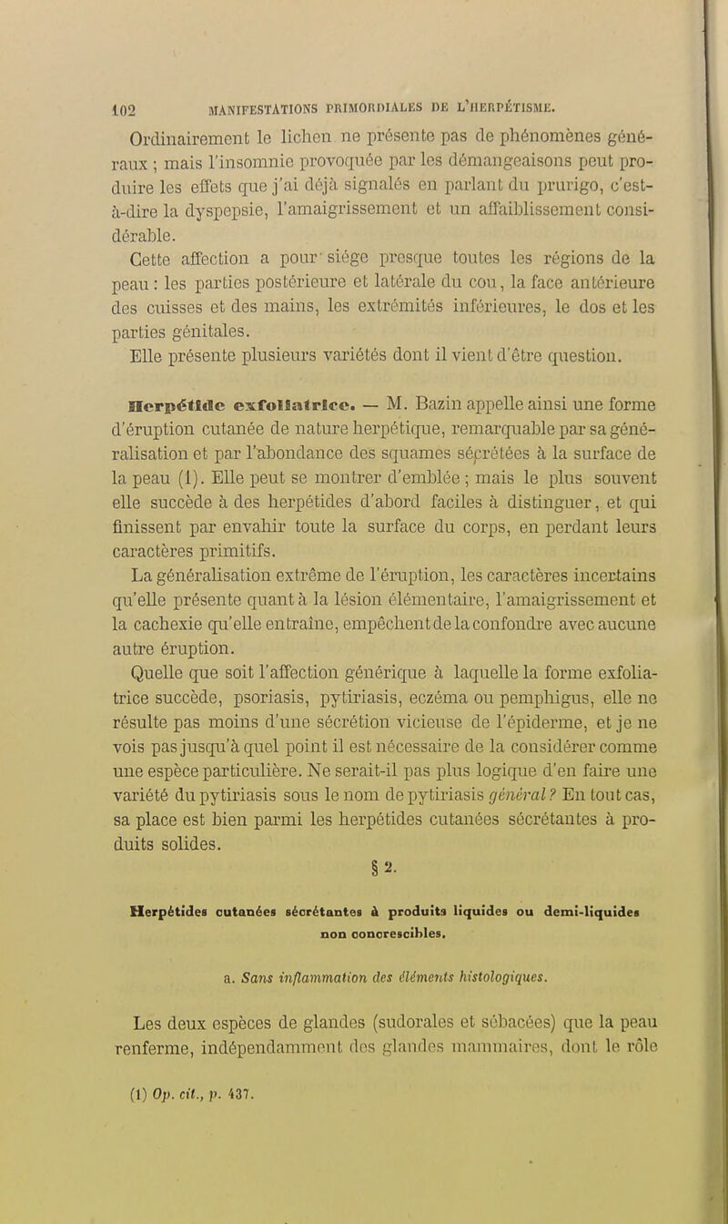 Ordinairement le lichen ne présente pas de phénomènes géné- raux ; mais l'insomnie provoquée par les démangeaisons peut pro- duire les effets cpie j'ai déjà signalés en parlant du prurigo, c'est- à-dire la dyspepsie, l'amaigrissement et un affaiblissement consi- dérable. Cette affection a pour'siège presque toutes les régions de la peau : les parties postérieure et latérale du cou, la face antérieure des cuisses et des mains, les extrémités inférieures, le dos et les parties génitales. EUe présente plusieurs variétés dont il vient d'être question. ncrpéffdc exfolfiatrlcc. — M. Bazin appelle ainsi une forme d'éruption cutanée de nature herpétique, remarquable par sa géné- ralisation et par l'abondance des squames séprétées à la surface de la peau (1). Elle peut se montrer d'emblée ; mais le plus souvent elle succède à des herpétides d'abord faciles à distinguer, et qui finissent par envahir toute la surface du corps, en perdant leurs caractères primitifs. La généralisation extrême de l'éruption, les caractères incertains qu'elle présente quanta la lésion élémentaire, l'amaigrissement et la cachexie qu'elle entraine, empêchent de la confondre avec aucune autre éruption. Quelle que soit l'affection générique à laquelle la forme exfolia- trice succède, psoriasis, pytiriasis, eczéma ou pemphigus, elle ne résulte pas moins d'une sécrétion vicieuse de l'épiderme, et je ne vois pas jusqu'à quel point il est nécessaire de la considérer comme une espèce particulière. Ne serait-il pas plus logique d'en faii-e une variété du pytiriasis sous le nom de pytiriasis général ? En tout cas, sa place est bien parmi les herpétides cutanées sécrétantes à pro- duits solides. §2. Herpétîdes cutanées sécrétantes à produits liquides ou demî-liquidea non oonorescibles. a. Sans inflammation des élémerds histologiques. Les deux espèces de glandes (sudorales et sébacées) que la peau renferme, indépendamment des glandes mammaires, dont le rôle (1) Op. cit., p. 437.