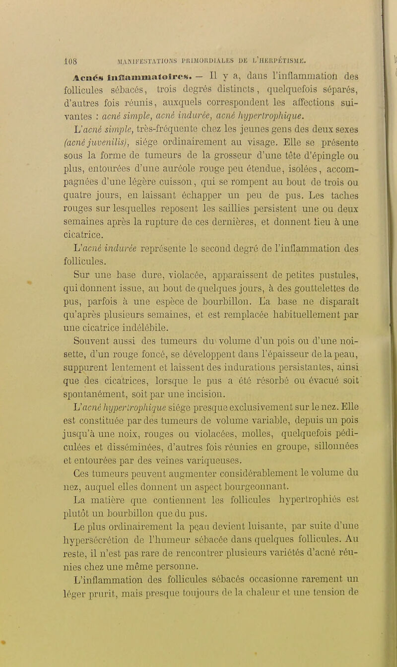 AcnéN iiiffllaiMmaloJrcs. — Il y a, dans l'inflammation des follicules sébacés, trois degrés distincts, quelquefois séparés, d'autres fois réunis, auxquels correspondent les affections sui- vantes : acné simple, acné indurée, acné hxjperlrojjhique. L'acné simple, très-fréquente chez les jeunes gens des deux sexes (acné juvenilis), siège ordinairement au visage. Elle se présente sous la forme de tumeurs de la grosseur d'une tôte d'épingle ou plus, entourées d'une auréole rouge peu étendue, isolées, accom- pagnées d'une légère cuisson, qui se rompent au bout de trois ou quatre jours, en laissant échapper un peu de pus. Les taches rouges sur lesquelles reposent les saillies persistent une ou deux semaines après la rupture de ces dernières, et donnent lieu à une cicatrice. L'acné indurée représente le second degré de l'inflammation des follicules. Sur une base dure, violacée, apparaissent de petites pustules, qui donnent issue, au bout de quelques jours, à des gouttelettes de pus, parfois à une espèce de bourbillon. La base ne disparaît qu'après plusieurs semaines, et est remplacée habituellement par une cicatrice indélébile. Souvent aussi des tumeurs du volume d'un pois ou d'une noi- sette, d'un rouge foncé, se développent dans l'épaissem* de la peau, suppurent lentement et laissent des indurations persistantes, ainsi que des cicatrices, lorsque le pus a été résorbé ou évacué soit' spontanément, soit par une incision. L'acné hyperlrophiquc siège presque exclusivement sur le nez. Elle est constituée par des tumeurs de volume variable, depuis un pois jusqu'à une noix, rouges ou violacées, molles, quelquefois pédi- culées et disséminées, d'autres fois réunies en groupe, sillonnées et entourées par des veines variqueuses. Ces tumeurs peuvent augmenter considérablement le volume du nez, auquel elles donnent un aspect bourgeonnant. La matière que contiennent les follicules hypertrophiés est plutôt un bourbillon que du pus. Le plus ordinairement la peau devient luisante, par suite d'une hypersécrétion de l'humeur sébacée dans quelques follicules. Au reste, il n'est pas rare de rencontrer plusieurs variétés d'acné réu- nies chez une même personne. L'inflammation des follicules sébacés occasionne rarement un léger prurit, mais pres([ue toujours de la rlinlour ot inie tension de