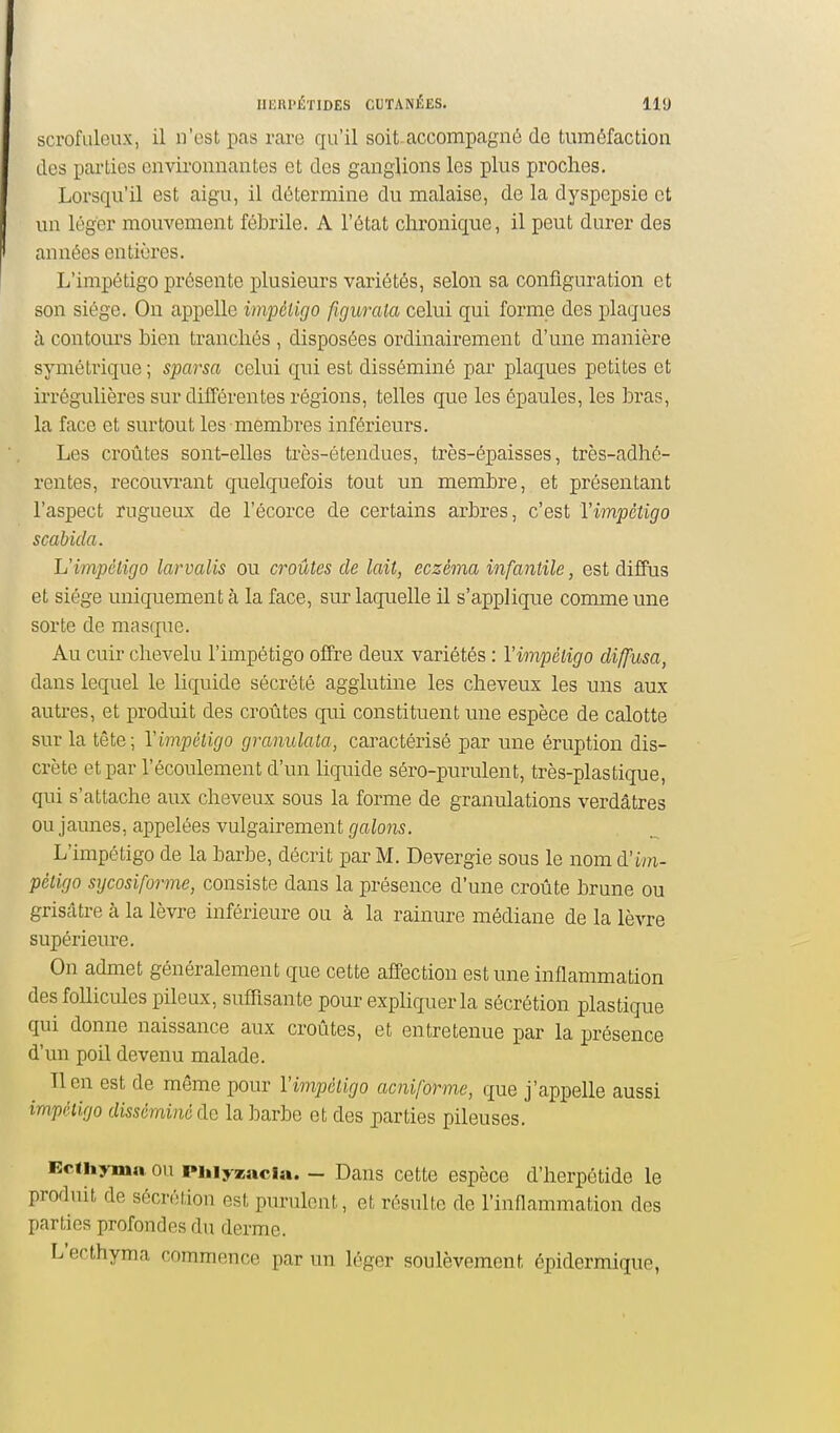 scrofaleux, il n'est pas rare qu'il soit-accompagné de tuméfaction dos parties environnantes et des ganglions les plus proches. Lorsqu'il est aigu, il détermine du malaise, de la dyspepsie et un léger mouvement fébrile. A l'état chronique, il peut durer des années entières. L'impétigo présente plusieurs variétés, selon sa configuration et son siège. On appelle impcligo figurala celui qui forme des plaques à contours bien tranchés , disposées ordinairement d'une manière symétrique ; sparsa celui qui est disséminé par plaques petites et irrégulières sur différentes régions, telles que les épaules, les bras, la face et surtout les membres inférieurs. Les croûtes sont-elles très-étendues, très-épaisses, très-adhé- rentes, recouvi'ant quelquefois tout un membre, et présentant l'aspect rugueux de l'écorce de certains arbres, c'est l'impétigo scabida. L'impéligo larvalis ou croûtes de lait, eczéma infantile, est diffus et siège uniquement à la face, sur laquelle il s'applique comme une sorte de masque. Au cuir chevelu l'impétigo offre deux variétés : l'impétigo diffusa, dans lequel le liquide sécrété agglutine les cheveux les uns aux autres, et produit des croûtes qui constituent une espèce de calotte sur la tête; l'impétigo granulata, caractérisé par une éruption dis- crète et par l'écoulement d'un Uquide séro-purulent, très-plastique, qui s'attache aux cheveux sous la forme de granulations verdâtres ou jaunes, appelées vulgairement galons. L'impétigo de la barbe, décrit par M. Devergie sous le nom à'im- pètigo sycosiforme, consiste dans la présence d'une croûte brune ou grisâtre cà la lèvre inférieure ou à la rainure médiane de la lèvre supérieure. On admet généralement que cette affection est une inflammation des follicules pileux, sufilsante pour exphquerla sécrétion plastique qui donne naissance aux croûtes, et entretenue par la présence d'un poil devenu malade. lien est de même pour l'impétigo acniforme, que j'appelle aussi impétigo disséminé de la barbe et des parties pileuses. Ecihyma. ou pinyzaci». - Dans cette espèce d'herpétide le produit de sécrétion est purulent, et résulte de l'inflammation des parties profondes du derme. L'ecthyma commence par un léger soulèvement épidermique,