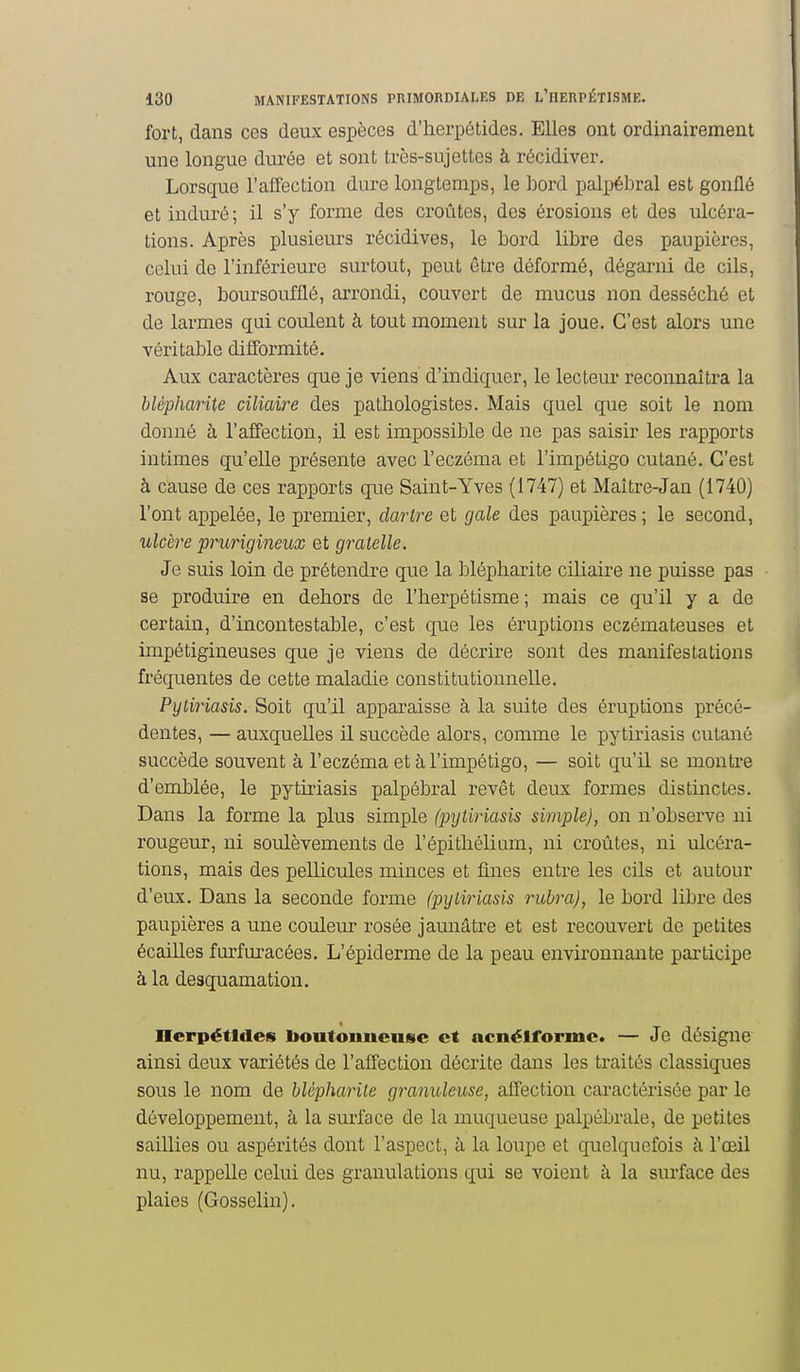 fort, dans ces deux espèces d'herpétides. Elles ont ordinairement une longue durée et sont très-sujettes à récidiver. Lorsque l'affection dure longtemps, le bord palpébral est gonflé et induré; il s'y forme des croûtes, des érosions et des ulcéra- tions. Après plusieurs récidives, le Lord libre des paupières, celui de l'inférieure surtout, peut être déformé, dégarni de cils, rouge, boursoufflé, arrondi, couvert de mucus non desséché et de larmes qui couleait h tout moment sur la joue. C'est alors une véritable difformité. Aux caractères que je viens d'indiquer, le lecteur reconnaîtra la blépharite ciliaire des pathologistes. Mais quel que soit le nom donné à l'affection, il est impossible de ne pas saisir les rapports intimes qu'elle présente avec l'eczéma et l'impétigo cutané. C'est à cause de ces rapports que Saint-Yves (1747) et Maître-Jan (1740) l'ont appelée, le premier, dartre et gale des paupières ; le second, ulcère prurigineux et gratelle. Je suis loin de prétendre que la blépharite ciliaire ne puisse pas se produire en dehors de l'herpétisme; mais ce qu'il y a de certain, d'incontestable, c'est que les éruptions eczémateuses et impétigineuses que je viens de décrire sont des manifestations fréquentes de cette maladie constitutionnelle. Pytiriasis. Soit qu'il apparaisse à la suite des éruptions précé- dentes, — auxquelles il succède alors, comme le pytiriasis cutané succède souvent à l'eczéma et à l'impétigo, — soit qu'il se monti'e d'emblée, le pytiriasis palpébral revêt deux formes distinctes. Dans la forme la plus simple (pxjtiriasis simple), on n'observe ni rougeur, ni soulèvements de l'épithéliam, ni croûtes, ni ulcéra- tions, mais des pellicules minces et fines entre les cils et autour d'eux. Dans la seconde forme (pyLiriasis rubra), le bord libre des paupières a une couleur rosée jaunâtre et est recouvert de petites écailles furfuracées. L'épiderme de la peau environnante participe à la desquamation. nerpétldes Iioutouneusc et acnélformc. — Je désigne ainsi deux variétés de l'affection décrite dans les traités classiques sous le nom de blépharite granuleuse, affection caractérisée par le développement, à la surface de la muqueuse palpébrale, de petites saillies ou aspérités dont l'aspect, à la loupe et quelquefois à l'oeil nu, rappelle celui des granulations qui se voient à la surface des plaies (Gosselin),