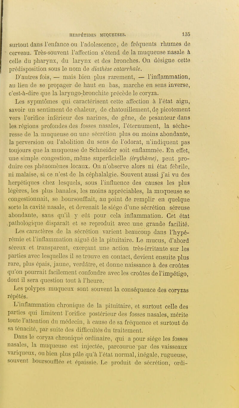 surtout dans l'enfance OU l'adolescence, de fréqitents rhumes de cerveau. Très-souvent l'alFection s'étend de la muqueuse nasale à celle du pharynx, du larynx et des bronches. On désigne cette prédisposition sous le nom de diathèse catarrhale. D'autres fois, — mais bien plus rarement, — l'inflammation, au lieu de se propager de haut en bas, marche en sens inverse, c'est-à-dire que la laryngo-bronchite précède le coryza. Les sypmtômes qui cai'actôrisent cette affection à l'état aigu, savoir un sentiment de chaleur, de chatouillement, de picotement vers l'orifice inférieur des narines, de gêne, de pesanteur dans les régions profondes des fosses nasales, l'éternument, la séche- resse de la muqueuse ou une sécrétion plus ou moins abondante, la perversion ou l'abolition du sens de l'odorat, n'indiquent pas toujours que la muqueuse de Schneider soit enflammée. En effet, une simple congestion, même superficielle (érythème), peut pro- duire ces phénomènes locaux. On n'observe alors ni état fébrile, ni malaise, si ce n'est de la céphalalgie. Souvent aussi j'ai vu des herpétiques chez lesquels, sous l'influence des causes les plus légères, les plus banales, les moins appréciables, la muqueuse se congestionnait, se boursouflait, au point de remplir en quelque sorte la cavité nasale, et devenait le siège d'une sécrétion séreuse abondante, sans qu'il y eût pour cela inflammation. Cet état pathologique disparaît et se reproduit avec une grande facilité. Les caractères de la sécrétion varient beaucoup dans l'hypé- rémie et l'inflammation aiguë de la pituitaire. Le mucus, d'abord séreux et transparent, exerçant une action très-irritante sur les parties avec lesquelles il se trouve en contact, devient ensuite plus rare, plus épais, jaune, verdâtre, et donne naissance à des croûtes qu'on pourrait facilement confondre avec les croûtes de l'impétigo, dont il sera question tout à l'heure. Les polypes muqueux sont souvent la conséquence des coryzas répétés. L'inflammation chi-onicj[iie de la pituitaire, et surtout celle des parties qui limitent l'oriflce postérieur des fosses nasales, mérite toute l'attention du médecin, à cause de sa fréquence et surtout de sa ténacité, par suite des difficultés du traitement. Dans le coryza chronique ordinaire, qui a pour siège les fosses nasales, la muqueuse est injectée, parcourue par des vaisseaux vai-iqueux, ou bien plus pdle qu'à l'état normal, inégale, rugueuse, souvent boursouniée et épaissie. Le produit de sécrétion, ordi-