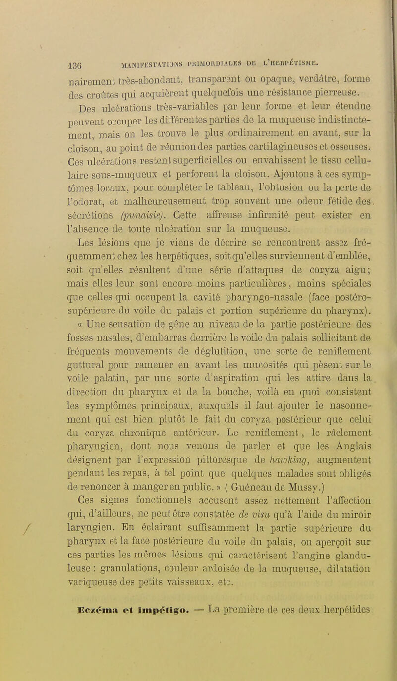 nairomcnt très-abondant, transparent ou opaque, verddtre, forme des croûtes qui acquièrent quelquefois une résistance pierreuse. Des ulcérations très-variables par leur forme et leui- étendue peuvent occuper les différentes parties de la muqueuse indistincte- ment, mais on les trouve le plus ordinairement en avant, sur la cloison, au point de réunion des parties cartilagineuses et osseuses. Ces ulcérations restent superficielles ou envahissent le tissu cellu- laire sous-muqueux et perforent la cloison. Ajoutons à ces symp- tômes locaux, pour compléter le tableau, l'obtusion ou la perte de l'odorat, et malheureusement trop souvent une odeur fétide des. sécrétions (punaisie). Cette affreuse infirmité peut exister en l'absence de toute ulcération sur la muqueuse. Les lésions que je viens de décrire se rencontrent assez fré- quemment chez les herpétiques, soit qu'elles surviennent d'emblée, soit qu'elles résultent d'une série d'attaques de coryza aigu; mais elles leur sont encore moins particulières, moins spéciales que celles qui occupent la cavité pharyngo-nasale (face postéro- supérieure du voile du palais et portion supérieure du pharynx). « Une sensation de gêne au niveau de la partie postériem-e des fosses nasales, d'embarras derrière le voile du palais sollicitant de fréquents mouvements de déglutition, une sorte de reniflement guttural pour ramener en avant les mucosités qui pèsent sur le voile palatin, par une sorte d'aspiration qui les attire dans la direction du pharynx et de la bouche, voilà en quoi consistent les symptômes principaux, auxquels il faut ajouter le nasonne- ment qui est bien plutôt le fait du coryza postérieur qiie celui du coryza chronique antérieur. Le reniflement, le rticlement pharyngien, dont nous venons de parler et que les Anglais désignent par l'expression pittoresque de hawking, augmentent pendant les repas, à tel point que quelques malades sont obligés de renoncer à manger en public. » ( Guéneau de Mussy.) Ces signes fonctionnels accusent assez nettement l'affection qui, d'ailleurs, ne peut être constatée de visu qu'à l'aide du miroir laryngien. En éclairant suffisamment la partie supérieure du pharynx et la face postérieure du voile du palais, on aperçoit sur ces parties les mêmes lésions qui caractérisent l'angine glandu- leuse : granulations, couleur ardoisée de la muqueuse, dilatation variqueuse des petits vaisseaux, etc. lËcxéma et impétlg;o. — La première de ces deux lierpétides