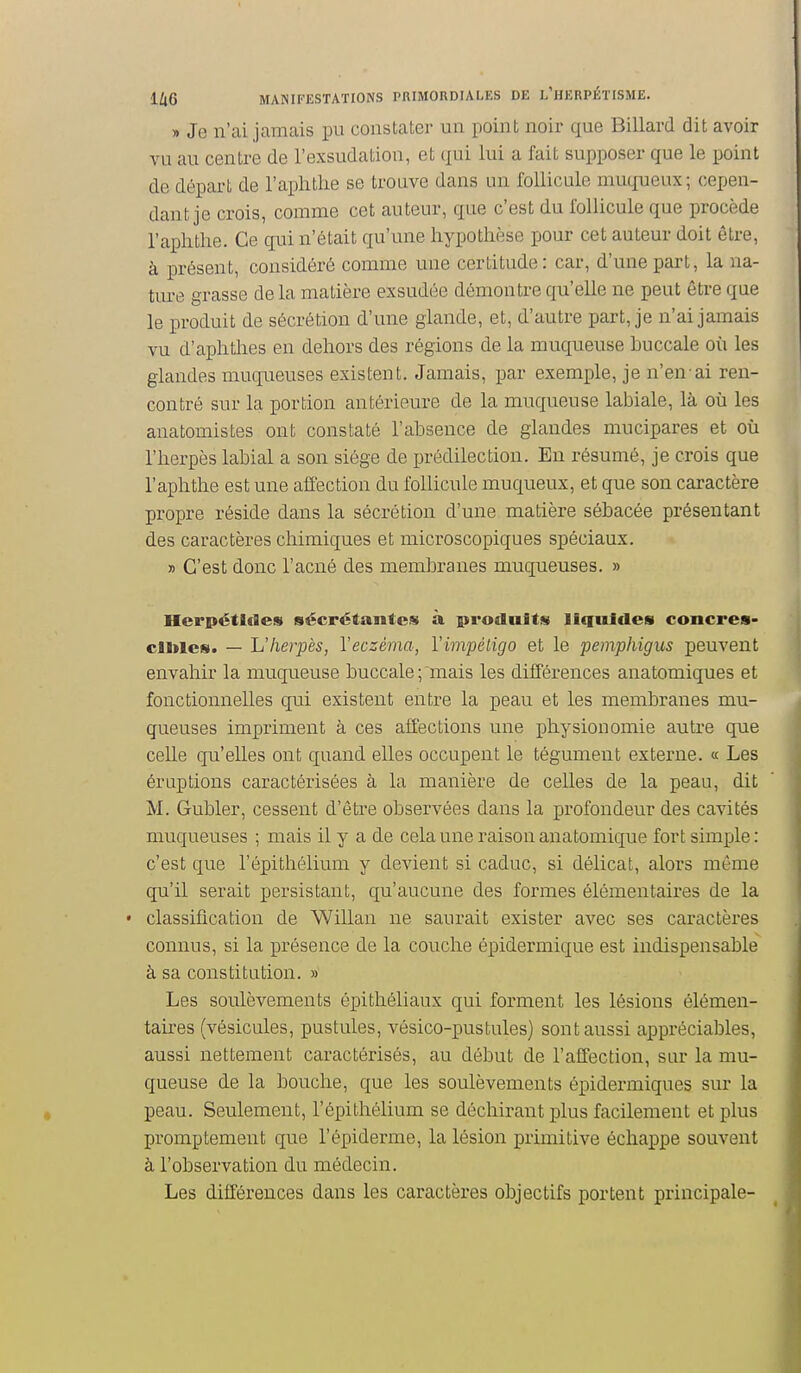 » Je n'ai jamais pu constater un point noir que Billard dit avoir vu au centre de l'exsudation, et qui lui a fait supposer que le point de départ de l'aplithe se trouve dans un follicule muqueux; cepen- dant je crois, comme cet auteur, que c'est du follicule que procède l'aplithe. Ce qui n'était qu'une hypothèse pour cet auteur doit être, à présent, considéré comme une certitude: car, d'une part, la na- ture grasse de la matière exsudée démontre qu'elle ne peut être que le produit de sécrétion d'une glande, et, d'autre part, je n'ai jamais vu d'aphtlies en dehors des régions de la muqueuse buccale où les glandes muqueuses existent. Jamais, par exemple, je n'en-ai ren- contré sur la portion antérieure de la muqueuse labiale, là où les anatomistes ont constaté l'absence de glandes mucipares et où l'herpès labial a son siège de prédilection. En résumé, je crois que l'aplithe est une affection du follicule muqueux, et que son caractère propre réside dans la sécrétion d'une matière sébacée présentant des caractères chimiques et microscopiques spéciaux. » C'est donc l'acné des membranes muqueuses. » Herpétldes sécrétantes à produits liquides concres- clltles. — L'herpès, l'eczéma, l'impétigo et le pemphigus peuvent envahir la muqueuse buccale ;'mais les diiîéreiices anatomiques et fonctionnelles qui existent entre la peau et les membranes mu- queuses impriment à ces affections une physionomie autre que celle qu'elles ont quand elles occupent le tégument externe. « Les éruptions caractérisées à la manière de celles de la peau, dit M. Gubler, cessent d'être observées dans la profondeur des cavités muqueuses ; niais il y a de cela une raison anatomique fort simple: c'est que l'épithélium y devient si caduc, si délicat, alors même qu'il serait persistant, qu'aucune des formes élémentaires de la • classification de Willan ne saurait exister avec ses caractères connus, si la présence de la couche épidermique est indispensable à sa constitution. » Les soulèvements épithéliaux qui forment les lésions élémen- taires (vésicules, pustules, vésico-pustules) sont aussi appréciables, aussi nettement caractérisés, au début de l'affection, sur la mu- queuse de la bouche, que les soulèvements épidermiques sur la peau. Seulement, l'épithélium se déchirant plus facilement et plus promptenient que l'épidémie, la lésion primitive échappe souvent à l'observation du médecin. Les différences dans les caractères objectifs portent principale- i