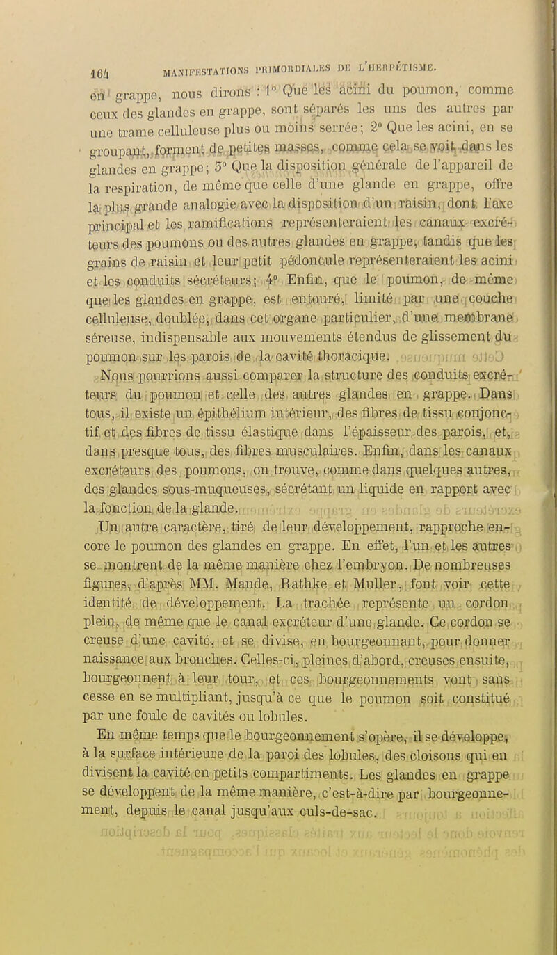 16/l MANIFESTATIONS l'RlMOUDIAI.KS DE l'iIERI'KTISME. eri' grappe, nous dirons : lo'QueTëi ''aëïfii du poumon, comme ceux des glandes en grappe, sont séparés les uns des autres par une trame celluleuse plus ou moins serrée ; 2° Que les acini, en se ' groupajijJ(,jQrinen.lj de, .petites m,a^PeSv cQDMwe c.çla^se.îy^>it,T4mis les glandes en grappe; 5° Que la disposition générale de l'appareil de la respiration, de même que celle d'une glande en grappe, offre la plus grande analogie avec la disposition d'un raisin^;dont, l'axe principal et les ramifications représenteraient-les canaux- excré- teurs des poumons ou des autres giandes' en grappe^ tandis que les; grains de .raisin, ,et ,leur!petit pédoncule représenteraient les acini, et. les I pondiuits ! séca-é tw^â 5')'■ < lElafiiitb, -que ' iei ! .poiimoii: de-. même quelles glandes en grappe, .estmeaiou-ré,! limité! ; par r/une.jCOudiB, celluleuse, doublée, dans cet organe particulier, d'une.;membrane séreuse, indispensable aux mouvements étendus de glissement du, poumon ,sur les parois de ,la cavité thoracique. -1 ni']nnrr ')i\'D Niqusi pourrions aussi compareoilia,Sitructure des iconduitsi eKcrér, tems. du ippumon; iet celle des. aoiiiti'^s glandes .en , grappe.. Dans tQ|U)Sj>^ili existe|Un..épitliélium intérieur, des fibres, de-tissu iConjoncr tif, q1| ,des fibres de tissu élastique dans l'épaisseur des parois,: et^ dans presque tous, des fibres musculaires. Enfin, dans les canaux excréteurs des poumons, on trouve, coiume dans quelques autres, des glandes sous-muqueuses., sécrétanj;; un liquide en rapport avec la fonctiofl.;;de,la)igiande.,fiorfi'Vity/) 'ir[(Ti iU;n.i9.utrqicaractère,: tiréi dqleur: développement, rapproche leari. core le poumon des glandes en grappe. En effet, l'un et les autres se montrent de la même manière chez l'embryon. De nombreuses figures,: d'après MM. Mande, Ratlilœ et Muller, font voir, cette . identité; :de: développement. La; trachée représente un., cordon,;, plein;,, .de, même qu;e le, canal expréteur d'une glande.;,Ce,cordon.se creuse .jd.'uiie; cayité'j t et., se divise, en bourgeonnant, pour; donner naissanceiau?c bronches. Gellesrci, .pleines,d,'abord,,creuses ensuite, bourgeonnent à leur ,tour, et ces, bourgeonnements vont 1 sans cesse en se multipliant, jusqu'à ce que le poumon soit constitué par une foule de cavités ou lobules. En même tempsquele bourgeonnement s'opère, il se développe, à la surface intérieure de la paroi des, lobules, des cloisons qui en divisent la cavité en petits compartiments. Les glandes..en.:gr.appe;. se développent de la même manière, c'est-à-dire par , bourgeonne- mer^i, .dpiçuisKlej.G^nal jusqu'aux.çuls-de-sac. JioiJqrioëoJ^ ' ' '