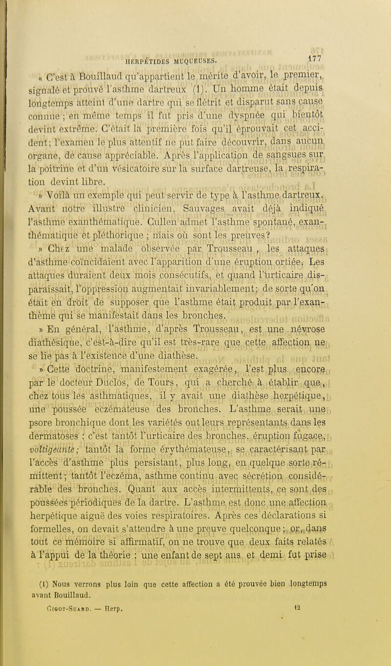 « C'est h Bouillaud qu'appartient le/méiitè .d*àvoi^ premier,, signalé et prouvé l'asthme dartreux '('ijy'Un'homjne éta^.t depuis longtemps atteint d'une dartre qui se flétrit et disparut sans,cause connue; en même temps il fut pris d'uiie dyspnée (jui bientôt devint extrênie. C'était la première fois qu'il éprouvait cet acci- dent; l'examen le plus attentif ne put faire découvrir, dans aiicuRj organe, de cause appréciable. Après l'application de sangsups surj la poitrine et d'un vésicatoire sur la surface dartreuse, lai^re^pixia-^ tion devint libre. r , ,i „ t » Voilà un exemple qui peut servir de type à l'asthme, dartreux. Avant notre illustre clinicien. Sauvages avait déjà indiqué l'asthme exanthématique. CuUen admet l'asthme spont^n^,.e:^j^n-j thématique et pléthorique ; niais où sont les preuves, , » Chez une malade observée par Trousseau „ les a,ttaq^esi d'asthme coïncidaient avec l'apparition d'une éruption ortiée, Les attaques duraient deux mois consécutifs, et qnand l'iirticaire .dis--, paraissait, l'oppression augmentait invariablement; de sorte qu'on était en droit de supposer que l'asthme était produit par l'exanr^ thème qui se manifestait dans les bronches, ^(...ifj j i kIuJ lioiJ'vjni; » En général, l'asthme, d'après Trousseau, est une névrose diathésique, c'est-à-dire qu'il est très-rare que|,petj,.e affçctipn^iiej. se lie pas à l'existence d'une diathèse. .li^idiifq r,I orrp Jru^t y> Cette doctrine, manifestement exagéréel'eçt plu^., ^igncore,, par le docteur Duclos, de Tours, qui, a cherché' à établir qi,ie[,)i chez tous les asthmatiques, il y avait une diathèse herpétique une poussée eczémateuse des bronches. L'asthme serait une: psore bronchique dont les variétés ont leurs représentants dans les dermatoéës : c^est tantôt l'urticaire des brqnçhe,s,,ér,uptiQn fuga^Gg,'j;) voltigeante; tantôt la forme érythémateusp|,j s^^^^paractérisantpaj^ig l'accès d'asthme plus persistant, plus loijijgj^e,n,quelque sorte.ré^jj mittent; tantôt l'eczéma, asthme continu avec sécrétion cousidéiTj-/ rable des bronches. Quant aux accès intermittents, ce sont d^^u poussées périodiques de la dartre. L'asthme est donc,une alfection)<.4 herpétique aiguë des voies respiratoires. Après ces déclarations si formelles, on devait s'attendre à une preuve quelconque ; p.).',:.dans tout ce mémoire si a£Q.rmatif, on ne trouve que deux fait^ relatés, A à l'appui de la théorie ; ujie enfant de sept ans et demi fut prise (1) Nous verrons plus loin que cette affection a été prouvée bien longtemps avant Bouillaud. OreoT-SuARD. — Herp. 12