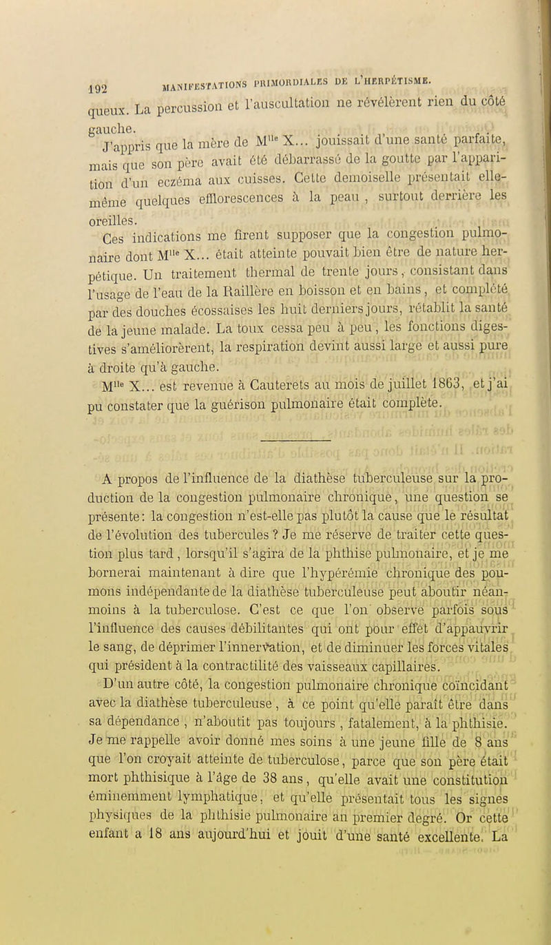 queux. La percussion et l'auscultation ne révélèrent rien du coté gauche. . r • J'appris que la mère de M« X... jouissait d une santé parfaite, mais que son père avait été débarrassé de la goutte par l'appari- tion d'un eczéma aux cuisses. Cette demoiselle présentait elle- même quelques efllorescences à la peau , surtout derrière les oreilles. Ces indications me firent supposer que la congestion pulmo- naire dont M' X... était atteinte pouvait Men être de nature her- pétique. Un traitement thermal de trente jours, consistant dans l'usage de l'eau de la Raillère en hoisson et en hains, et complété par des douches écossaises les huit derniers jours, rétablit la santé de la jeune malade. La toux cessa peu à peu, les fonctions diges- tives s'améliorèrent, la respiration devint aussi large et aussi pm-e à droite qu'à gauche. X... est revenue à Cauterets au mois de juillet 1863, ,et j'ai pu constater que la guérison pulmonaire était complète. A propos de l'influence de la diathèse tuberculeuse sur la pro- duction de la congestion pulmonaire chronique, une question se présente: la congestion n'est-elle pas plutôt la cause que le résultat de l'évolution des tubercules ? Je me réserve de traiter cette ques- tion plus tard , lorsqu'il s'agira de la phthise puhnonaire, et je me bornerai maintenant à dire que l'hypérémie chronique des pou- mons indépendante de la diathèse tuberculeuse peut âboutir néan- moins à la tuberculose. C'est ce que l'on'observe parfois sous ' l'influence des causes débilitantes qui ont pour effet d'appauvrir, le sang, de déprimer l'innervation, et de diminuer les forces vitales, qui président à la contractilité des vaisseaux capillaires. ' '  D'un autre côté, la congestion pulmonaire chronique coïncidant avec la diathèse tuberculeuse , à ce point qu'elle parait être dans sa dépendance , n'aboutit pas toujours , fatalement','à là phthisie. Je me rappelle avoir donné mes soins à une jeune ïille de 8 ans' que l'on croyait atteinte de tuberculose, parce que son père était mort phthisique à l'âge de 38 ans, qu'elle avait une constitution éminemment lymphatique, et qu'elle présentait tous les signes physiques de la phthisie pulmonaire an premier degré. Or cette' enfant a 18 ans aujourd'hui et jouit d'une santé excellente!''Là