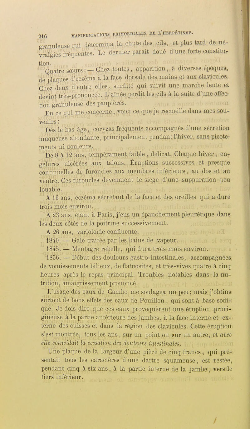 granuleuse qui détermina la chute des cils, et plus tard de né- vralgies fréquentes. Le dernier parait doué d'une forte constitu- tion. I ,,,,,, . . Quatre sœurs : —Chez toutes, apparition, à diverses époques, de plaques d'eczéma à la face dorsale des mains et aux clavicules. Chez deux d'entre elles, surdité qui suivit une marche lente et devint trés-prononcée. L'aînée perdit les cils à la suite d'une affeo tion granuleuse des paupières. En ce qui me cprLq^r]i^,,,jyoiçi ce q:ue je recueille dans mes sou- venirs : Dès le bas âge, coryzas fréquents accompagnés d'une sécrétion muqueuse abondante, principalement pendant l'hiver, sans picote- ments ni douleurs. De 8 à 12 ans, tempérament faible , délicat. Chaque hiver, en- gelures ulcérées aux talons. Éruptions successives et presque continuelles de furoncles aux membres inférieurs, au dos et au ventre. Ces furoncles devenaient le siège d'une suppuration peu louable. À 16 ans, eczéma sécrétant de la face et des oreilles qui a duré trois mois envii'on. A 23 ans, étant à Paris, j'eus un épanchement pleurétique dans les deux côtés de la poitrine successivement. A 26 ans, varioloïde confluente. 1840. — Gale traitée par les bains de vapeur. 1845. — Mentagre rebelle, qui dura trois mois environ. 1856. — Début des douleurs gastro-intestinales, accompagnées de vomissements bilieux, de flatuosités, et très-vives quatre à cinq heures après le repas principal. Troubles notables dans la nu- trition, amaigrissement prononcé. L'usage des eaux de Cambo me soulagea un peu; mais j'obtins surtout de bons effets des eaux de Pouillon , qui sont à base sodi- que. Je dois dire que ces eaux provoquèrent une éruption pruri- gineuse à la partie antériem-e des jambes, à la face interne et ex- terne des cuisses et dans la région des clavicules. Cette éruption s'est montrée, tous les ans, sur un point ou sur un autre, et avec elle coïncidait la cessation des douleurs intestinales. Une plaque de la largeur d'une pièce de cinq francs, qui pré- sentait tous les caractères d'une dartre squameuse, est restée, pendant cinq à six ans, à la partie interne de la jambe, vers le tiers inférieur. /