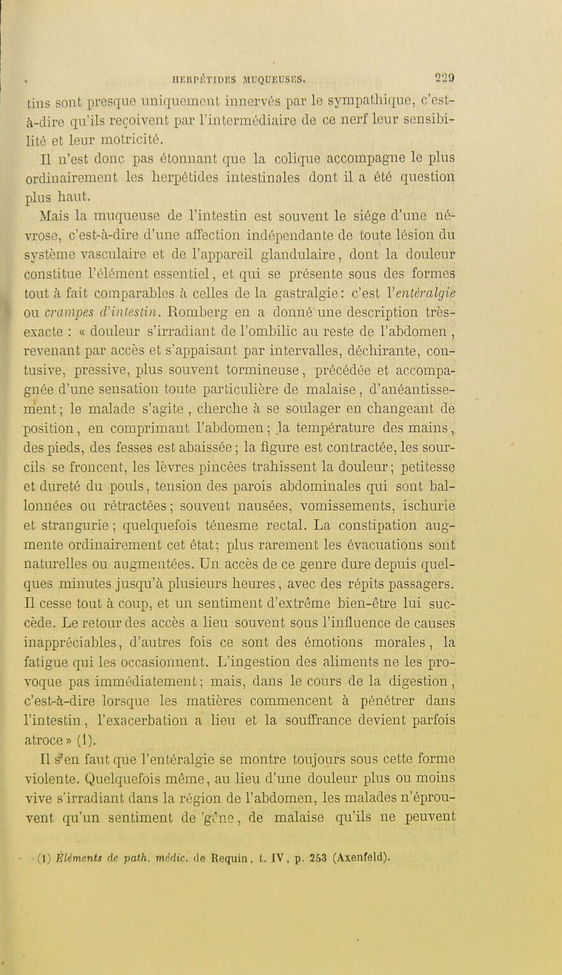 tins sont presque iiniquomont innervés par le sympathique, c'est- à-dire qu'ils reçoivent par l'intermédiaire de ce nerf leur sensibi- lité et leur motricité. Il n'est donc pas étonnant que la coliqne accompagne le plus ordinairement les lierpétides intestinales dont il a été question plus haut. Mais la muqueuse de l'intestin est souvent le siège d'une né- vrose, c'est-à-dire d'une alTection indépendante de toute lésion du système vasculaire et de l'appareil glandulaire, dont la douleur constitue l'élément essentiel, et qui se présente sous des formes tout à fait comparables à celles de la gastralgie : c'est Ventéralgie ou crampes d'intestin. Romberg en a donné'une description très- exacte : a douleur s'irradiant de l'ombilic au reste de l'abdomen , revenant par accès et s'appaisant par intervalles, déchirante, con- tusive, pressive, plus souvent tormineuse, précédée et accompa- gnée d'une sensation toute particulière de malaise, d'anéantisse- ment; le malade s'agite , cherche à se soulager en changeant de •position, en comprimant l'abdomen ; la température des mains, des pieds, des fesses est abaissée ; la figure est contractée, les sour- cils se froncent, les lèvres pincées trahissent la douleur; petitesse et dureté du pouls, tension des parois abdominales qui sont bal- lonnées ou rétractées ; souvent nausées, vomissements, ischurie et strangurie ; quelquefois ténesme rectal. La constipation aug- mente ordinairement cet état; plus rarement les évacuations sont naturelles ou augmentées. Un accès de ce genre dure depuis quel- ques minutes jusqu'à plusieurs heures, avec des répits passagers. Il cesse tout à coup, et un sentiment d'extrême bien-être lui suc- cède. Le retour des accès a lieu souvent sous l'influence de causes inappréciables, d'autres fois ce sont des émotions morales, la fatigue qui les occasionnent. L'ingestion des aliments ne les pro- voque pas immédiatement ; mais, dans le cours de la digestion, c'estrà-dire lorsque les matières commencent à pénétrer dans l'intestin, l'exacerbation a lieu et la souffrance devient parfois atroce» (1). Il s'en faut que l'entéralgie se montre toujours sous cette forme violente. Quelquefois même, au lieu d'une douleur plus ou moins vive s'irradiant dans la région de l'abdomen, les malades n'éprou- vent qu'un sentiment de 'gi ne, de malaise qu'ils ne peuvent