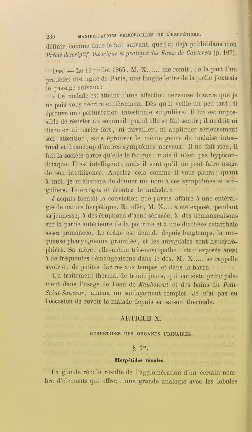 définir, comme dans le fait suivant, que j'ai déjà publié dans mon Précis descriptif, théorique et pratique des Eaux de Caulerels (p. 107). Obs. — Le 13 juillet 1865 , M. X me remit, de la part d'un praticien distingué de Paris, une longue lettre de laquelle j'extrais le passage suivant : a Ce malade est atteint d'une affection nerveuse bizarre que je ne puis vous décrire entièrement. Dès qu'il veille un peu tard, il éprouve une perturbation intestinale singulière. Il lui est impos- sible de résister au sommeil quand elle se fait sentir; il ne doit ni discuter ni parler fort, ni travailler, ni appliquer sérieusement son attention, sans éprouver le même genre de malaise intes- tinal et beaucoup d'autres symptômes nerveux. Il ne fait rien, il fuit la société parce qu'elle le fatigue ; mais il n'est pas hypocon- driaque. Il est intelligent ; mais il sent qu'il ne peut faire usage de son intelligence. Appelez cela comme il vous plaira ; quant à moi, je m'abstiens de donner un nom à ces symptômes si sin- guliers. Interrogez et écoutez le malade. » J'acquis bientôt la conviction que j'avais affaire à une entéral- gie de nature herpétique. En eiïet, M. X.... a été exposé, pendant sa jeunesse, à des éruptions d'acné sébacée, à des démangeaisons sur la partie antérieure de la poitrine et à une diathèse catarrhale assez prononcée. Le crâne est dénudé depuis longtemps, la mu- queuse pharyngienne granulée, et les amygdales sont hj^pertro- phiées. Sa mère, elle-même très-névropathe, était exposée aussi à de fréquentes démangeaisons dans le dos. M. X se rappelle avoh* eu de petites dartres aux tempes et dans la barbe. Un traitement thermal de trente jours, qui consista principale- ment dans l'usage de l'eau de Mauhourat et des bains du Petit- Saint-Sauveur, amena un soulagement complet. Je n'ai pas eu l'occasion de revoir le malade depuis sa saison thermale. ARTICLE X. HERPÉTIDES DES ORGANES URINAIRES. § 1. Herpétïdes rénal**. La glande rénale résulte de l'agglomération d'un certain nom- bre d'éléments qui offrent une grande analogie avec les lobules