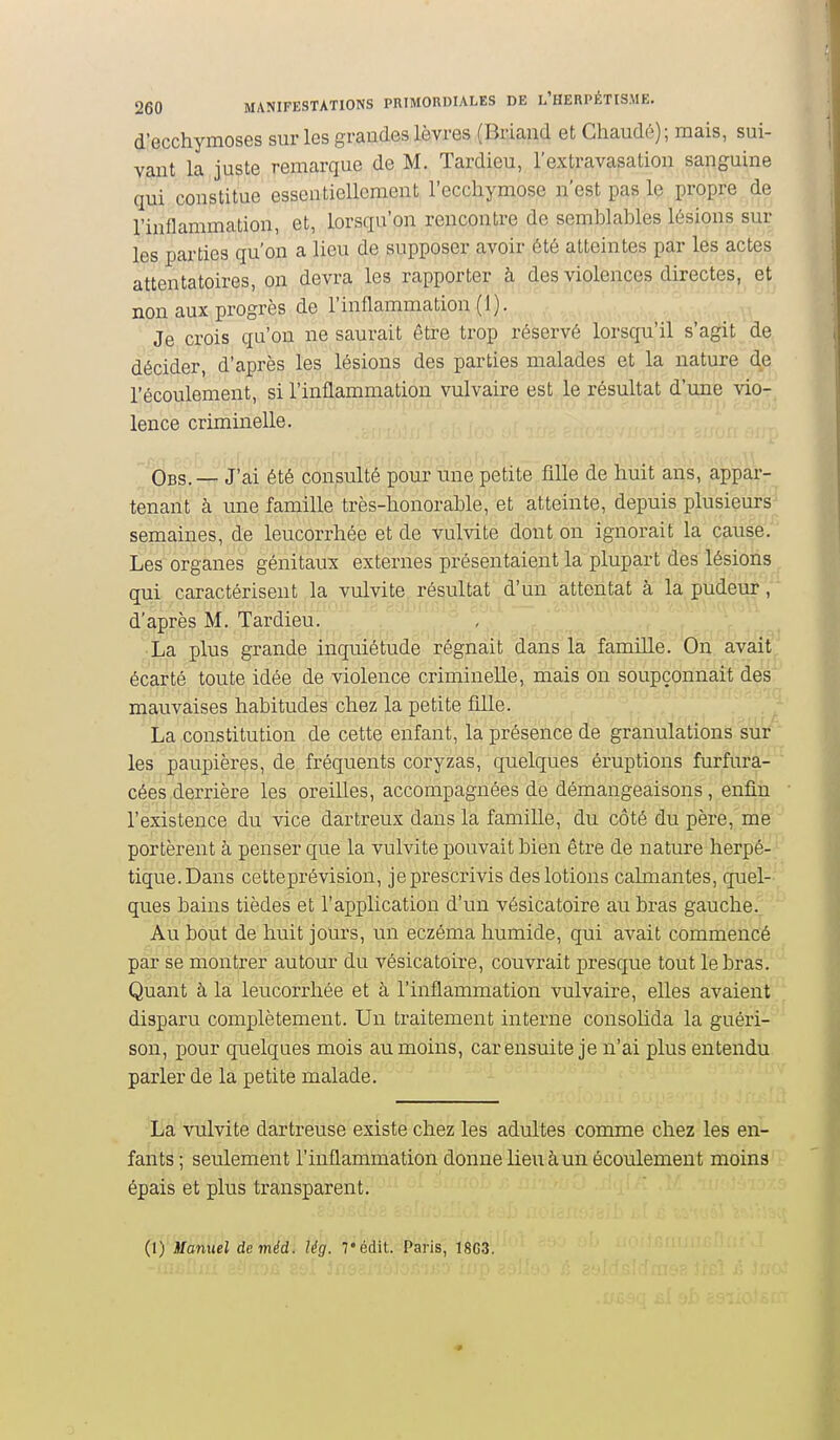 d'ecchymoses sur les grandes lèvres (Briand et Chaudé); mais, sui- vant la juste remarque de M. Tardieu, l'extravasation sanguine qui constitue essentiellement l'ecchymose n'est pas le propre de l'inflammation, et, lorsqu'on rencontre de semblables lésions sur les parties qu'on a lieu de supposer avoir été atteintes par les actes attentatoires, on devra les rapporter à des violences directes, et non aux progrès de l'inflammation (1). Je crois qu'on ne saurait être trop réservé lorsqu'il s'agit de décider, d'après les lésions des parties malades et la nature d^e l'écoulement, si l'inflammation vulvaire est le résultat d'une vio- lence criminelle. Obs. — J'ai été consulté pour une petite fille de huit ans, appar- tenant à une famille très-honorable, et atteinte, depuis plusieurs semaines, de leucorrhée et de vulvite dont on ignorait la cause. Les organes génitaux externes présentaient la plupart des lésions qui caractérisent la vulvite résultat d'un attentat à la pudem^, d'après M. Tardieu. -.^ r La plus grande inquiétude régnait dans la famille. On avait écarté toute idée de violence criminelle, mais on soupçonnait des mauvaises habitudes chez la petite fille. La constitution de cette enfant, la présence de granulations sur les paupières, de fréquents coryzas, quelques éruptions furfura- cées derrière les oreilles, accompagnées de démangeaisons, enfin l'existence du vice dartreux dans la famille, du côté du père, me portèrent à penser que la vulvite pouvait bien être de nature herpé- tique. Dans cetteprévision, je prescrivis des lotions calmantes, quel- ques bains tièdes et l'application d'un vésicatoire au bras gauche. Au bout de huit jours, un eczéma humide, qui avait commencé par se montrer autour du vésicatoire, couvrait presque tout le bras. Quant à la leucorrhée et à l'inflammation vulvaire, elles avaient disparu complètement. Un traitement interne consolida la guéri- son, pour quelques mois au moins, car ensuite je n'ai plus entendu parler de la petite malade. La vulvite dartreuse existe chez les adultes comme chez les en- fants ; seulement l'inflammation donne lieu à un écoulement moins épais et plus transparent. (1) Manuel deméd. lég. Tédit. Paris, 1803.