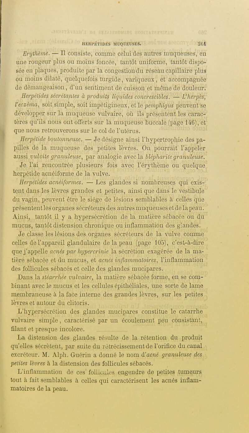 Erythème. — Il consiste, comme celui des autres muqueuses, en une rougeur plus ou moins foncôe, tantôt uniforme, tantôt dispo- sée en plaques, produite par la congestion du réseau capillaire plus ou moins dilaté, quelquefois turgide, variqueux, et accompagnée de démangeaison, d'un sentiment de cuisson,et môme de douleur; Herpélides sécrétantes à produits liquides concrescihles. — Ûherpès, l'eczéma, soit simple, soit impétigineux, ailQ pemphigus peuvent se développer sur la muqueuse vulvaire, où ils présentent les carac- Itères qu'ils nous ont offerts sur la muqueuse buccale (page 146), et' ■ que nous retrouverons sur le col de l'utérus. ' ' ' '■'^^^^ Herpétide boutonneuse. — Je désigne ainsi l'hypertrophie des pa- pilles, de la muqueuse des, pètites lèvçes. On pourrait l'appeler aussi vulvite granuleuse, par analogie avec la blépharile granuleuse. Je l'ai rencontrée plusieurs fois avec l'érythème ou quelque herpétide acnéiforme de la vulve. Herpélides acnéiformes. —Les glandes si nombreuses qui'éxis- ' tent dans les lèvres grandes et petites, ainsi que dans le vestibule du vagin, peuvent être le siège de lésions semblables à celles que présentent les organes sécréteurs des autres muqueuses et de la peau. Ainsi, tantôt il y a hypersécrétion de la matière sébacée ou du mucus, tantôt distension chronique ou inflammation des glandes. Je classe les lésions des organes sécréteurs de la vulve comme celles de l'appareil glandulaire de la peau (page 105), c'est-à-dire que j'appelle acnés par hypercrinie la sécrétion exagérée de la ma- tière sébacée et du mucus, et acnés inflammatoires, l'inflammation des follicules sébacés et celle des glandes mucipares. Dans la stéarrhée vulvaire, la matière sébacée forme, en se com- binant avec le mucus et les cellules épithéliales, une sorte de lame membraneuse à la face interne des grandes lèvres, sur les petites lèvres et autour du clitoris. L'hypersécrétion des glandes mucipares constitue le catarrhe vulvaire simple, caractérisé par un écoulement peu consistant, fdant et presque incolore. La distension des glandes résulte de la rétention du produit qu'elles sécrètent, par suite du rétrécissement de l'orifice du canal excréteur. M. Alph. Guérin a donné le nom d'acné granuleuse des petites lèvres h la distension des follicules sébacés. L'inflammation de ces' follicules engendre de petites tumeurs tout à fait semblables à celles qui caractérisent les acnés inflam- matoires de la peau.