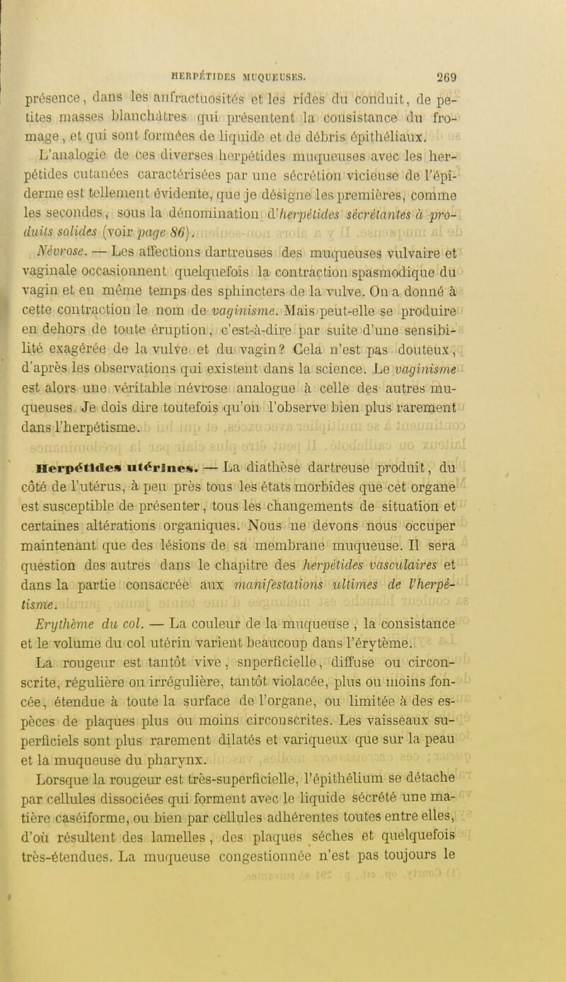 présence, dans les anfractuosités et les rides du conduit, de pe- tites masses blanchâtres qui présentent la consistance du fro-' mage , et qui sont formées de liquide et de débris épitliéliaux,' '-' L'analogie de ces diverses lierpétides muqueuses avec les her- pétides cutanées caractérisées par une sécrétion vicieuse de Tépi- derme est tellement évidente, que je désigne les premières, comme les secondes, sous la dénomination à'lierpétides sécrétantes à pro-i duils solides {\oiv page 86). u-.m-.-.-utn: .-.■wic r, i li .l>.ji u'ij^iinu iil «jL Névrose. — Les affections dartretisés fdes muquebses vulvai'rè'et'' vaginale occasionnent quelquefois la contraction spasmodique du ' vagin et en même temps des sphincters de la vulve. On a donné à-^ cette contraction le nom de 'uagfwiime. Mais peut-elle se produire en dehors de toute éruption , c'est-ià-dire par suite'd'une sensibi-- lité exagérée de la vulve et du'vagin? Cela n'est pas douteux;Ci d'après les observations qui existent dans la science. Le vaginisme ' est alors une véritable névrose analogue à celle des autres mu- queuses, Je dois dire toutefois qu'on l'observe bien plus rarement dans l'herpétisme. Herpétlde» Mtérînes. — La diathèse dartreuse produit, du i côté de l'utérus, à peu près tous les états morbides que cet organe' ' est susceptible de présenter, tous les changements de situation et certaines altérations organiques. Nous ne devons nous occuper maintenant que des lésions de sa membrane muqueuse. Il sera question des autres dans le chapitre des herpétides vasculaires et dans la partie consacrée aux manifestations loltimes de l'herpé-- ' tisme. Erythème du col. — La couleur de la muqueuse , la consistance et le volume du col utérin varient beaucoup dans l'érytème. '  ■ La rougeur est tantôt vive, superficielle, diffuse ou circon- scrite, régulière ou irrégulière, tantôt violacée, plus ou moins fon- cée, étendue à toute la surface de l'organe, ou limitée à des es- pèces de plaques plus ou moins circonscrites. Les vaisseaux su- perficiels sont plus rarement dilatés et variqueux que sur la peau et la muqueuse du pharynx. Lorsque la rougeur est très-superficielle, l'épithélium se détache par cellules dissociées qui forment avec le liquide sécrété une ma- tière caséiforme, ou bien par cellules adhérentes toutes entre elles, d'où résultent des lamelles, des plaques sèches et quelquefois très-étendues. La muqueuse congestionnée n'est pas toujours le