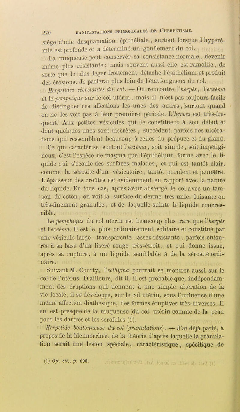 siège d'ulle desquamation épithéliale , surtout lorsque l'hypéré- mie est profonde et a déterminô un gonflement du col. La muqueuse peut conserver sa consistance normale, devenir même plus résistante; mais souvent aussi elle est ramollie, de sorte que le plus léger frottement détache l'épithélium et produit des érosions. Je parlerai plus loin de l'état fongueux du col. Herpétides sécrétantes du col. — On rencontre Y herpès, Y eczéma ét le pemphigus sur le col utérin ; mais il n'est pas toujours facile de distinguer ces affections les unes des autres, 'surtout quand on ne les voit pas à leur première période. L'herpès est très-fré- quent. Aux petites vésicules qui le constituent à son début et dont quelques-unes sont discrètes , succèdent parfois des ulcéra- tions qui ressemblent beaucoup à celles du prépuce et du gland. Ce qui caractérise surtout Y eczéma, soit simple, soit impétigi- neux, c'est l'espèce de magma que l'épithélium forme avec le li- quide qui s'écoule des surfaces malades, et qui est tantôt clair, comme la sérosité d'un vésicatoire, tantôt purulent et jaunâtre. L'épaisseur des croûtes est évidemment en rapport âvec la nature du liquide. En tous cas, après avoir abstergé le col avec un tam- pon de coton, on voit la surface du derme trés-unie, luisante ou très-flnement granulée, et de laquelle suinte le liquide concres- cible. Le pemphigus du col utérin est beaucoup plus rare que Yherpès et Yeczèma. Il est le plus ordinairement solitaire et constitué par une vésicule large, transparente , assez résistante , parfois entou- rée à sa basé d'un liseré rouge très-étroit, et qui donne issue, après sa rupture, à un liq^iide semblable à de la sérosité ordi- naire. Suivant M. Courty, Yecthyma pourrait se jmontrer aussi sur le col de l'utérus. D'ailleurs, dit-il, il est probable que, indépendam- ment des éruptions qui tiennent à une simple altération de la vie locale, il se développe, sur le col utérin, sous l'influence d'une môme affection diathésique, des formes éruptives très-diverses. Il en est presque de la muqueuse [àn col utérin comme de la peau pour les dartres et les scrofules (1). Herpétide boutonneuse du col (granulations). — J'ai déjà parlé, à propos de la blennorrhée, de la théorie d'après laquelle la granula- tion serait une lésion spéciale, caractéristique, spécifique dé (1) Op. cit., p. C90. 3b .l5i(5