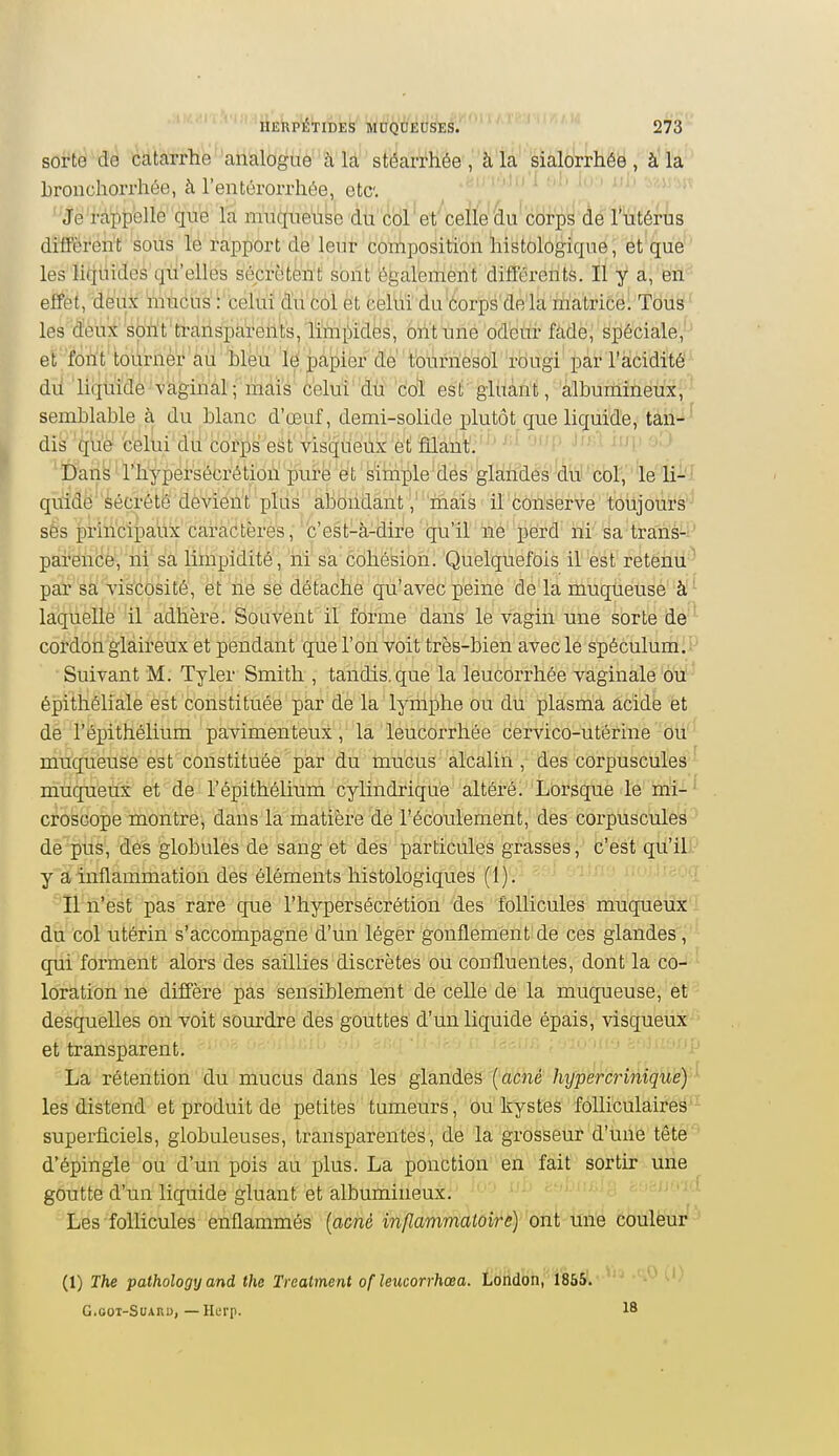 sorte de catarrhe 'analOgué'''à la stéarrhée , à la sialorrhée , à la Lronchorrhée, à l'entérorrhée, etc. ''Jé'râ'f)p'ellé''que l'a imiqiieiibe dù cbl et celle du corps de l'utérus difFërérit sous lé rapport de leur cornposition liistologique, et que ' les liquides qu'elles sécrètent sont également différents. Il y a, en effet, deux mucus : celui du col et celui du corps de la matrice. Tous ' les deux spù't'ti'arispàrellts/limpides, biit une od'etir fàdej spéciale,' et font'toùrnèr au bleu le jpàpiôr de't'ol'iriïè'scir'rbugi'par Tacidité' dù liquide -vaginal; mais c'eluVdti 'c'o^ esll'gliiàn't, 'albuminettï, ' semblable à du blanc d'œuf, demi-solide jjlutôt que liquide, tâii-i^ dis que celui du corps est visqueux et filant, ' ' '-'i  ' Dans l'hypersécrétion pure et simple des gIàhMs''(iùl'cblV''le'ii-l quidë' décrété'dèvieiït plus abondant / 'mais il conserve toujours-' sés principaux caràctèré's,'c'est-à-dire qu'il né' perd' ïii'' 'éa'tran'é-i^ paréiicèy iii'sa limpidité , iii sa cohésion. 'Quelquefois ilè'ât'rétëhli ' par sa vis'cosité, et ne se détache qu'avec peine de la muqùeusé à- laquelle il adhère. Souvent il forme dans le vagin une sorte de ' cordon glaireux et pendant que l'on voit très-bien avec le spéculum. Suivant M. Tyler Smith , tandis, que la leucorrhée vaginale ou épithéliale est constituée par de la lymphe ou dii ;plasma acide et de l'épithélium pavimenteux ,' lâ 'léiiddrrhêe dervico-ùtêriiie bu muqueuse est constituée par du mucus alcalin , des corpuscules ' muqueux et de l'épithélium cylindrique altéré. Lorsque le mi- croscope montre, dans la matière de l'écoulement, des corpuscules de pus, des globules de sang et des particules grasses, c'est qu'il y a inflammation des éléments histologiques (1). lîn'ést pas rare que l'hypersécrétion des follicules muqueux du col utérin s'accompagne d'un léger gonflement de ces glandes, qui forment alors des saillies discrètes ou confluentes, dont la co- loration ne diffère pas sensiblement de celle de la muqueuse, et desquelles on voit sourdre des gouttes d'un liquide épais, visqueux et transparent. La rétention du mucus dans les glandes {acné hypercrinique) ' les distend et produit de petites tumeurs, ou kystes folliculaires superficiels, globuleuses, transparentes, de la grosseur d'une tête d'épingle ou d'un pois au plus. La ponction en fait sortir une goutte d'un liquide gluant et albumineux. '-'i' ^'''^■i^î >^'>:-iun,] Les follicules enflammés {acné infLammatoire) ont une couleur (1) The pathology and the Trcatment of îeucorrhœa. London, 1865. G.GOT-SuARU, — Herp.