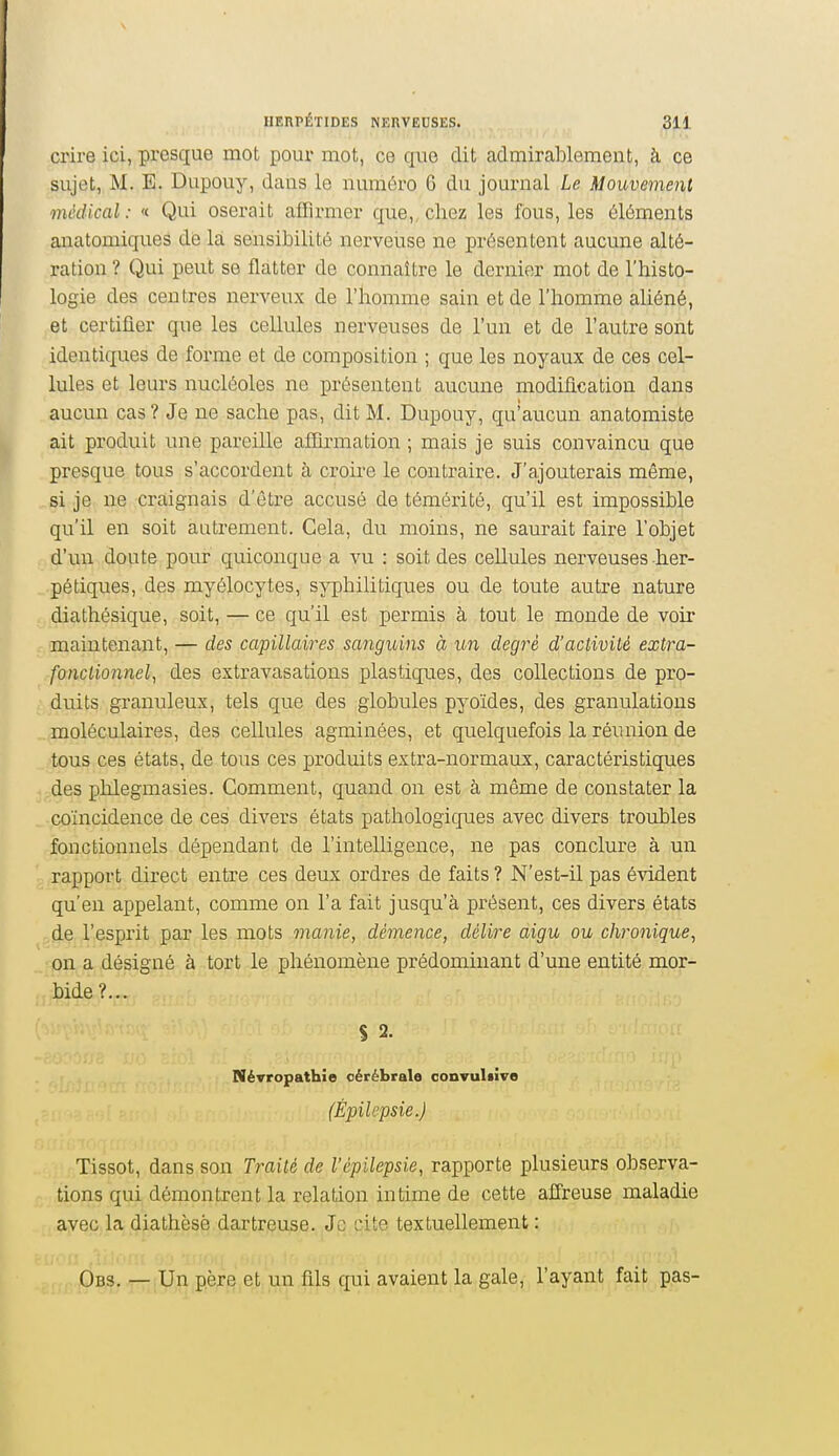 crire ici, presque mot pour mot, ce que dit admirablement, à ce sujet, M. E. Dupouy, dans le numéro 6 du journal Le Mouvement médical : « Qui oserait affirmer que,, chez les fous, les éléments anatomiques de la sensibilité nerveuse ne présentent aucune alté- ration ? Qui peut se flatter de connaître le dernier mot de l'histo- logie des centres nerveux de l'homme sain et de l'homme aliéné, et certifier que les cellules nerveuses de l'un et de l'autre sont identiques de forme et de composition ; que les noyaux de ces cel- lules et leurs nucléoles ne présentent aucune modification dans aucun cas? Je ne sache pas, dit M. Dupouy, qu'aucun anatomiste ait produit une pareille affirmation ; mais je suis convaincu que presque tous s'accordent à croire le contraire. J'ajouterais même, si je ne craignais d'être accusé de témérité, qu'il est impossible qu'il en soit autrement. Gela, du moins, ne saurait faire l'objet d'un doute pour quiconque a vu : soit des cellules nerveuses her- pétiques, des myélocytes, syphilitiques ou de toute autre nature diathésique, soit, — ce qu'il est permis à tout le monde de voii* maintenant, — des capillaires sanguins à un degré d'activité extra- fonctionnel, des extravasations plastiques, des collections de pro- duits granuleux, tels que des globules pyoïdes, des granulations moléculaires, des cellules agminées, et quelquefois la réunion de tous ces états, de tous ces produits extra-normaux, caractéristiques des phlegmasies. Comment, quand on est à même de constater la coïncidence de ces divers états pathologiques avec divers troubles fonctionnels dépendant de l'intelligence, ne pas conclure à un rapport direct entre ces deux ordres de faits ? N'est-il pas évident qu'en appelant, comme on l'a fait jusqu'à présent, ces divers états de l'esprit par les mots manie, démence, délire aigu ou chronique, on a désigné à tort le phénomène prédominant d'une entité mor- bide?... Névropathîe cérébrale convuliïve (Èpilepsie.) Tissot, dans son Traité de l'épilepsie, rapporte plusieurs observa- tions qui démontrent la relation intime de cette affreuse maladie avec la diathèsè dartreuse. Je cite textuellement : Obs. — Un père et un fils qui avaient la gale, l'ayant fait pas-