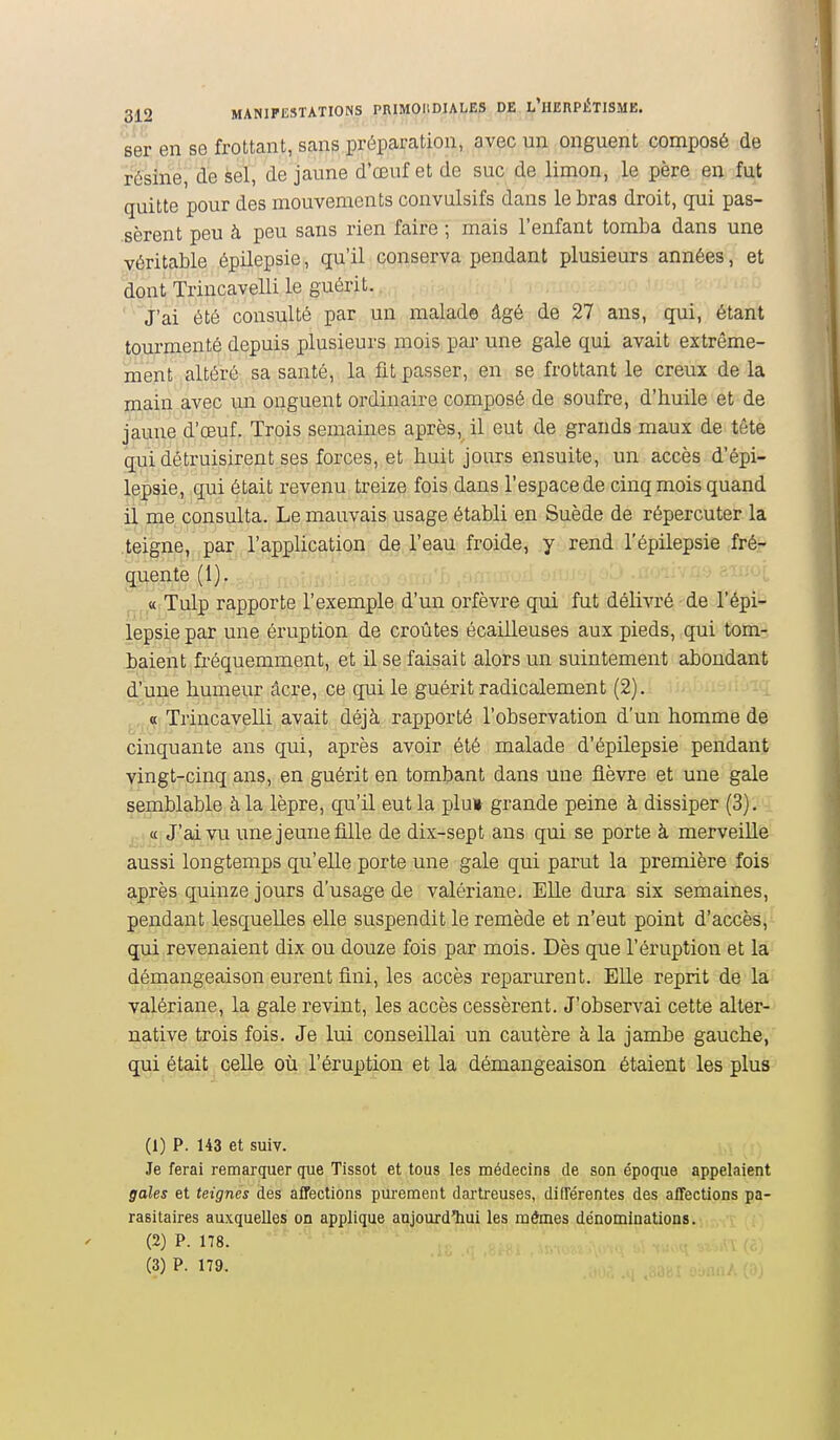 ser en se frottant, sans préparation, avec un onguent composé de résine, de sel, de jaune d'œuf et de suc de limon, le père en fut quitte pour des mouvements convalsifs dans le bras droit, qui pas- sèrent peu à peu sans rien faire ; mais l'enfant tomba dans une véritable épilepsie, qu'il conserva pendant plusieurs années, et dont Trincavelli le guérit. J'ai été consulté par un malade âgé de 27 ans, qui, étant tourmenté depuis plusieurs mois par une gale qui avait extrême- ment altéré sa santé, la fit passer, en se frottant le creux de la main avec un onguent ordinaire composé de soufre, d'buile et de jaune d'œuf. Trois semaines après, il eut de grands maux de tête qui détruisirent ses forces, et huit jours ensuite, un accès d'épi- lepsie, qui était revenu treize fois dans l'espace de cinq mois quand il me consulta. Le mauvais usage établi en Suède de répercuter la .teigne, par l'application de l'eau froide, y rend l'épilepsie ;fré- q,uente(l). ,1, « Tulp rapporte l'exemple d'un orfèvre qui fut délivré de l'épi- lepsie par une éruption de croûtes écailleuses aux pieds, qui tom- baient fréquemment, et il se faisait alors un suintement abondant d'une humeur acre, ce qui le guérit radicalement (2). « Trincavelli avait déjà rapporté l'observation d'un homme de cinquante ans qui, après avoir été malade d'épilepsie pendant vingt-cinq ans, en guérit en tombant dans une fièvre et une gale semblable à la lèpre, qu'il eut la plu» grande peine à dissiper (3). ....«îJ-'ai vu une jeune fille de dix-sept ans qui se porte à merveille aussi longtemps qu'elle porte une gale qui parut la première fois après quinze jours d'usage de valériane. Elle dura six semaines, pendant lesquelles elle suspendit le remède et n'eut point d'accès, qui revenaient dix ou douze fois par mois. Dès que l'éruption et la démangeaison eurent fini, les accès reparurent. Elle reprit de la valériane, la gale revint, les accès cessèrent. J'observai cette alter- native trois fois. Je lui conseillai un cautère à la jambe gauche, qui était celle où l'éruption et la démangeaison étaient les plus (1) P. 143 et suiv. Je ferai remarquer que Tissot et tous les médecins de son époque appelaient gales et teignes des affections purement dai-treuses, différentes des affections pa- rasitaires auxquelles oii applique aujourd'hui les mêmes dénominations. (2) P. 178. '•-'^ (3) P. 179.