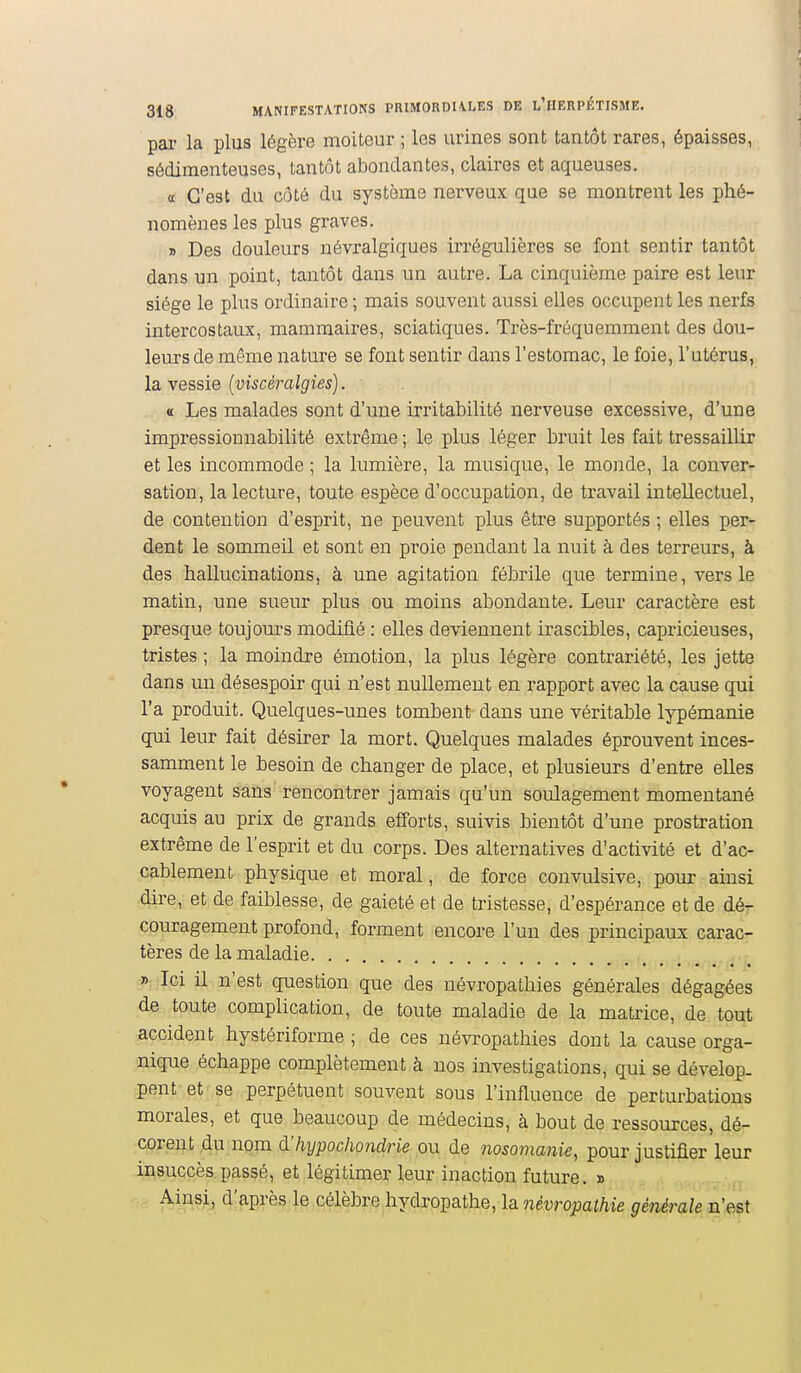 par la plus légère moiteur ; les urines sont tantôt rares, épaisses, sédiraenteuses, tantôt abondantes, claires et aqueuses. a C'est du côté du système nerveux que se montrent les phé- nomènes les plus graves. j) Des douleurs névralgiques irrégulières se font sentir tantôt dans un point, tantôt dans un autre. La cinquième paire est leur siège le plus ordinaire ; mais souvent aussi elles occupent les nerfs intercostaux, mammaires, sciatiques. Très-fréquemment des dou- leurs de même nature se font sentir dans l'estomac, le foie, l'utérus, la vessie [viscéralgies). « Les malades sont d'une irritabilité nerveuse excessive, d'une impressionnabilité extrême ; le plus léger bruit les fait tressaillir et les incommode ; la lumière, la musique, le monde, la conver- sation, la lecture, toute espèce d'occupation, de travail intellectuel, de contention d'esprit, ne peuvent plus être supportés ; elles per- dent le sommeil et sont en proie pendant la nuit à des terreurs, à des hallucinations, à une agitation fébrile que termine, vers le matin, une sueur plus ou moins abondante. Leur caractère est presque toujom-s modifié : elles deviennent irascibles, capricieuses, tristes ; la moindre émotion, la plus légère contrariété, les jette dans un désespoir qui n'est nullement en rapport avec la cause qui l'a produit. Quelques-unes tombent dans une véritable lypémanie qui leur fait désirer la mort. Quelques malades éprouvent inces- samment le besoin de changer de place, et plusieurs d'entre elles voyagent sans rencontrer jamais qu'un soulagement momentané acquis au prix de grands efforts, suivis bientôt d'une prostration extrême de l'esprit et du corps. Des alternatives d'activité et d'ac- cablement physique et moral, de force convulsive, pour ainsi dire, et de faiblesse, de gaieté et de tristesse, d'espérance et de dé- couragement profond, forment encore l'un des principaux carac- tères de la maladie » Ici il n'est question que des névropathies générales dégagées de toute complication, de toute maladie de la matrice, de tout accident hystériforme ; de ces névropathies dont la cause orga- nique échappe complètement à nos investigations, qui se dévelop. pent et se perpétuent souvent sous l'influence de perturbations morales, et que beaucoup de médecins, à bout de ressources, dé- corent du nom d'hypochondrie ou de nosomanie, pour justifier leur insuccès passé, et légitimer leur inaction future. » Ainsi, d'après le célèbre hydropathe, la névropathie générale n'est