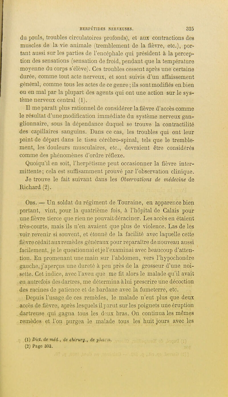 du pouls, troubles circulatoires profonds), et aux contractions des muscles de la vie animale (tremblement de la fièvre, etc.), por- tant aussi sur les parties de l'encéphale qui président à la percep- tion des sensations (sensation de froid, pendant que la température moyenne du corps s'élève). Ces troubles cessent après une certaine durée, comme tout acte nerveux, et sont suivis d'un affaissement général, comme tous les actes de ce genre ; ils sont modifiés en bien ou en mal par la plupart des agents qui ont une action sur le sys- tème nerveux central (1). Il me paraît plus rationnel de considérer la fièvre d'accès comme le résultat d'une modification immédiate du système nerveux gan- glionnaire, sous la dépendance duquel se trouve la contractilité des capillaires sanguins. Dans ce cas, les troubles qui ont leur point de départ dans le tissu cérébro-spinal, tels que le tremble- ment, les douleurs musculaires, etc., devraient être considérés comme des phénomènes d'ordre réflexe. Quoiqu'il en soit, l'herpétisme peut occasionner la fièvre inter- mittente; cela est suffisamment prouvé par l'observation clinique. Je trouve le fait suivant dans les Observations de médecine de Richard (2). Obs. — Un soldat du régiment de Touraine, en apparence bien portant, vint, pour la quatrième fois, à l'hôpital de Calais pour une fièvre tierce que rien ne pouvait déraciner. Les accès en étaient très-courts, mais ils n'en avaient que plus de violence. Las de les voir revenu- si souvent, et étonné de la facilité avec laquelle cette fièvre cédai taux remèdes généraux pour reparaître de nouveau aussi facilement, je le questionnaietjel'examinai avec beaucoup d'atten- tion. En promenant une main sur l'abdomen, vers l'hypochondre gauche, j'aperçus une dureté à peu près de la grosseur d'une noi- sette. Cet indice, avec l'aveu que me fit alors le malade qu'il avait eu autrefois des dartres, me détermina à lui prescrire une décoction des racines de patience et de bardane avec la fumeterre, etc. Depuis l'usage de ces remèdes, le malade n'eut plus que deux accès de fièvre, après lesquels ilparut sur les poignets une éruption dartreuse qui gagna tous les doux bras. On continua les mêmes remèdes et l'on purgea le malade tous les huit jours avec les (1) Dict. de méd., de chirurg., de yharin. (2) Page 303.