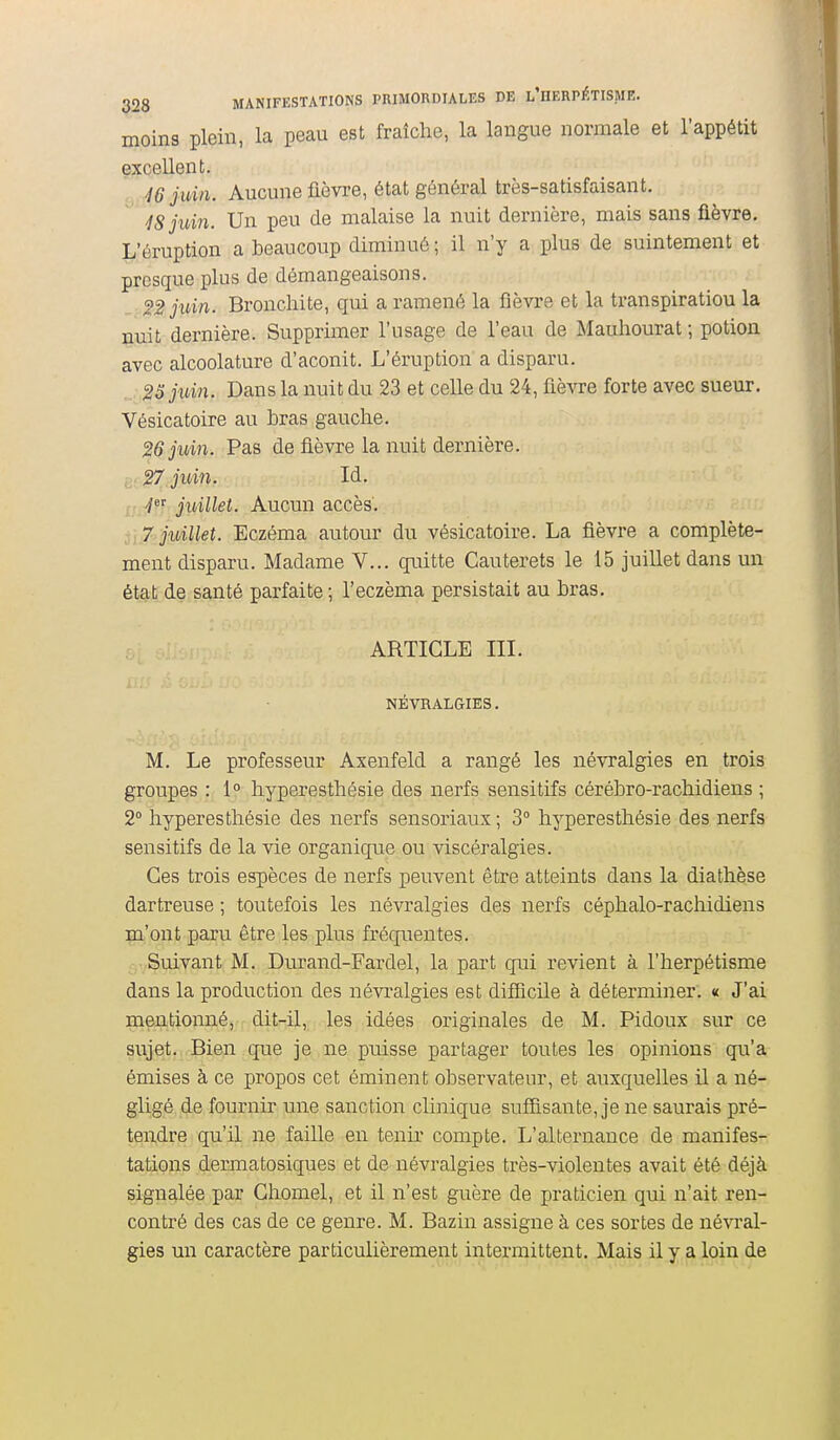 moins plein, la peau est fraîche, la langue normale et l'appétit excellent. 46 juin. Aucune fièvre, état général très-satisfaisant. 48 juin. Un peu de malaise la nuit dernière, mais sans fièvre. L'éruption a beaucoup diminué ; il n'y a plus de suintement et presque plus de démangeaisons. SSjidn. Bronchite, qui a ramené la fièvre et la transpiratiou la nuit dernière. Supprimer l'usage de l'eau de Mauhourat ; potion avec alcoolature d'aconit. L'éruption a disparu. ,25 juin. Dans la nuit du 23 et celle du 24, fièvre forte avec sueur. Vésicatoire au hras gauche. 26 juin. Pas de fièvre la nuit dernière. i>. 27 juin. Id. • juillet. Aucun accès. 7 juillet. Eczéma autour du vésicatoire. La fièvre a complète- ment disparu. Madame V... quitte Cauterets le 15 juillet dans un état de santé parfaite ; l'eczéma persistait au bras. ARTICLE III. NÉVRALGIES. M. Le professeur Axenfeld a rangé les névralgies en trois groupes : 1° hyperesthésie des nerfs sensitifs cérébro-rachidiens ; 2° hyperesthésie des nerfs sensoriaux ; 3° hyperesthésie des nerfs sensitifs de la vie organique ou viscéralgies. Ces trois espèces de nerfs peuvent être atteints dans la diathèse dartreuse ; toutefois les névralgies des nerfs céphalo-rachidiens m'ont paru être les plus fréquentes. Suivant M. Durand-Fardel, la part qui revient à l'herpétisme dans la production des névralgies est difîicile à déterminer. « J'ai mentionné, dit-il, les idées originales de M. Pidoux sur ce sujet. Bien que je ne puisse partager toutes les opinions qu'a émises à ce propos cet éminent observateur, et auxquelles il a né- gligé de fournir une sanction clinique suffisante, je ne saurais pré- tendre qu'il ne faille en tenir compte. L'alternance de manifes- tations deniiatosiques et de névralgies très-violentes avait été déjà signalée par Chomel, et il n'est guère de praticien qui n'ait ren- contré des cas de ce genre. M. Bazin assigne à ces sortes de névral- gies un caractère particulièrement intermittent. Mais il y a loin de