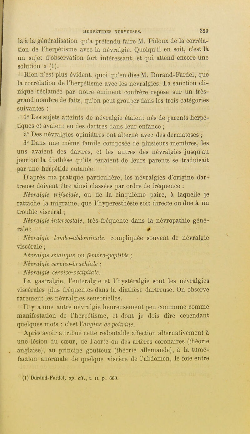 là à la généralisation qu'a prétendu faire M. Pidoux de la corréla- tion de l'herpétisme avec la névralgie. Quoiqu'il en soit, c'est là un sujet d'observation fort intéressant, et qui attend encore une solution » (1). Rien n'est plus évident, quoi qu'en dise M. Durand-Fardel, que la corrélation de l'herpétisme avec les névralgies. La sanction cli- nique réclamée par notre éminent confrère repose sur un très- grand nombre de faits, qu'on peut grouper dans les trois catégories suivantes : 1° Les sujets atteints de névralgie étaient nés de parents herpé- tiques et avaient eu des dartres dans leur enfance ; 2° Des névralgies opiniâtres ont alterné avec des dermatoses ; 3 Dans une même famile composée de plusieurs membres, les uns avaient des dartres, et les autres des névralgies jusqu'au jour où la diathèse qu'ils tenaient de leurs parents se traduisait par une herpétide cutanée. D'après ma pratique particulière, les névralgies d'origine dar- treuse doivent être ainsi classées par ordre de fréquence : Névralgie trifaciale, ou de la cinquième paire, à laquelle je rattache la migraine, que l'hyperesthésie soit directe ou due à un trouble viscéral ; Névralgie intercostale, très-fréquente dans la névropathie géné- rale ; * Névralgie lombo-abdominale, compliquée souvent de névralgie viscérale ; Névralgie sciatique ou fémoro-poplitèe ; Névralgie cervico-brachiale ; Névralgie cervico-ocdipilale. La gastralgie, l'entéralgie et l'hystéralgie sont les névralgies viscérales plus fréquentes dans la diathèse dartreuse. On observe rarement les névralgies sensorielles. Il y a une autre névralgie heureusement peu commune comme manifestation de l'herpétisme, et dont je dois dire cependant quelques mots : c'est rc[?i(7me de poitrine. Après avoir attribué cette redoutable affection alternativement à une lésion du cœur, de l'aorte ou des artères coronaires (théorie anglaise), au principe goutteux (théorie allemande), à la tumé- faction anormale de quelque viscère de l'abdomen, le foie entre (1) Durand-Fardel, op. cit., t. ii, p. GOO.