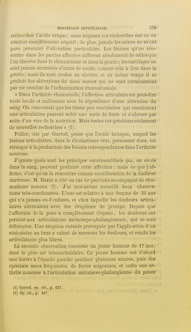 HERPÉTIDES ARTICULAIIIES. S39 rechercher l'acide urique ; mais toujours ces recherches ont eu un résultat complètement négatif; de plus, jamais les urines ne m'ont paru présenter d'altération particulière. Les lésions qu'on ren- contre dans les parties affectées diiî'èrent al)solument de celles que l'on observe dans le rhumatisme et dans la goutte; les cartilages ne sont jamais encroûtés d'urate de soude, comme cela a lieu dans la goutte ; mais ils sont érodés ou ulcérés, et en môme temps il se produit des altérations du tissu osseux qui ne sont certainement pas un résultat de l'inflammation rhumatismale. » Dans l'arthrite rhumatoïde, l'affection articulaire est peut-être toute locale et nullement sous la dépendance d'une altération du sang. On concevrait que les tissus peu vasculaires qui constituent une ai'ticulation pussent subir une sorte de fonte et s'ulcérer par suite d'un ^dce de la nutrition. Mais toutes ces questions réclament de nouvelles recherches » (1). Fuller, cité par Garrod, pense que l'acide lactique, auquel les lésions articulaires, dans le rhumatisme vrai, paraissent dues, est étranger à la production des lésions correspondantes dans l'arthrite noueuse. J'ignore quels sont les principes excrémentitiels qui, en excès dans le sang, peuvent produire cette affection ; mais ce que j'af- firme, c'est qu'on la rencontre comme manifestation de la diathèse dartreuse. M. Bazin a cité un cas de psoriasis accompagné de rhu- matisme noueux (2). J'ai moi-même recueilli deux observa- tions tiès-concluantes. L'une est relative à une femme de 36 ans qui n'a jamais eu d'enfants, et chez laquelle les douleurs articu- laires alternaient avec des éruptions de prurigo. Depuis que l'affection de la peau a complètement disparu , les douleurs ont persisté aux articulations métacarpo-phalangiennes, qui se sont déformées. Une éruption cutanée provoquée par l'application d'un vésicatoire au bras a calmé de nouveau les doulem's, et rendu les articulations plus libres. La seconde observation concerne un jeune homme de 17 ans, dont le père est hémorrhoïdaire. Ce jeune homme eut d'abord une dartre à l'épaule gauche pendant plusieurs années, puis des épistaxis assez fréquentes, de fortes migraines, et enfin une ar- thrite noueuse à l'articulation métatarso-phalangienne du pouce (1) Garrod, op. cit., p. G27. (2) Op. cit., p. 497.