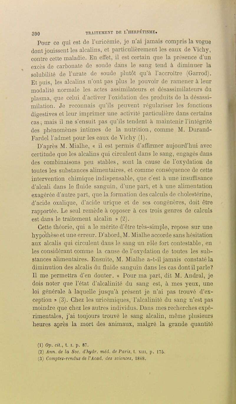 Pour ce qui est de l'uricémie, je n'ai jamais compris la vogue dont jouissent les alcalins, et particulièrement les eaux de Vichy, contre cette maladie. En effet, il est certain que la présence d'un excès de carbonate de soude dans le sang tend à diminuer la solubilité de l'urate de soude plutôt qu'à l'accroître (Garrod). Et puis, les alcalins n'ont pas plus le pouvoir de ramener à leur modalité normale les actes assimilateurs et désassimilateurs du plasma, que celui d'activer l'oxidation des produits de la désassi- milation. Je reconnais qu'ils peuvent régulariser les fonctions digestives et leur imprimer une activité particulière dans certains cas ; mais il ne s'ensuit pas qu'ils tendent à maintenir l'intégrité des phénomènes intimes de la nutrition, comme M. Durand- Fardel l'admet pour les eaux de Vichy (1). D'après M. Miallie, « il est permis d'afîirmer aujourd'hui avec certitude que les alcalins qui circulent dans le sang, engagés dans des combinaisons peu stables, sont la cause de l'oxydation de toutes les substances alimentaires, et comme conséquence de cette intervention chimique indispensable, que c'est à une insuffisance d'alcali dans le fluide sanguin, d'une part, et à une alimentation exagérée d'autre part, que la formation des calculs de cholestérine, d'acide oxalique, d'acide urique et de ses congénères, doit être rapportée. Le seul remède à opposer à ces trois genres de calculs est dans le traitement alcalin » (2). Cette théorie, qui a le mérite d'être très-simple, repose sur une hypothèse et une erreur. D'abord, M. Mialhe accorde sans hésitation aux alcalis qui circulent dans le sang un rôle fort contestable, en les considérant comme la cause de l'oxydation de toutes les sub- stances alimentaires. Ensuite, M. Mialhe a-t-il jamais constaté la diminution des alcalis du fluide sanguin dans les cas dont il parle? Il me permettra d'en douter. « Pour ma part, dit M. Andral, je dois noter que l'état d'alcalinité du sang est, à mes yeux, une loi générale à laquelle jusqu'à présent je n'ai pas trouvé d'ex- ception » (3). Chez les uricémiques, l'alcalinité du sang n'est pas moindre que chez les autres individus. Dans mes recherches expé- rimentales, j'ai toujours trouvé le sang alcalin, même plusieurs heures après la mort des animaux, malgré la grande quantité (1) Op. cit., t. I. p. 87. (2) Ann. de la Soc. d'hydr. méd. de Paris, t. xiii, p. 175.