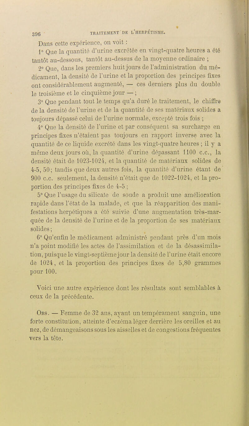 Dans cette expérience, on voit : 1 Que la quantité d'urine excrétée en vingt-quatre heures a été tantôt au-dessous, tantôt au-dessus de la moyenne ordinaire ; 2° Que, dans les premiers huit jours de l'administration du mé- dicament, la densité de l'urine et la proportion des principes fixes ont considérablement augmenté, — ces derniers plus du double le troisième et le cinquième jour — ; 3 Que pendant tout le temps qu'a duré le traitement, le chiffre de la densité de l'urine et de la quantité de ses matériaux solides a toujours dépassé celui de l'urine normale, excepté trois fois ; 4 Que la densité de l'urine et par conséquent sa surcharge en principes fixes n'étaient pas toujours en rapport inverse avec la quantité de ce liquide excrété dans les vingt-quatre heures ; il y a même deux jours oij, la quantité d'urine dépassant 1100 ce, la densité était de 1023-1024, et la quantité de matériaux solides de 4-5, 50; tandis que deux autres fois, la quantité d'urine étant de 900 ce. seulement, la densité n'était que de 1022-1024, et la pro- portion des principes fixes de 4-5 ; 5° Que l'usage du silicate de soude a produit une amélioration rapide dans l'état de la malade, et que la réapparition des mani- festations herpétiques a été suivie d'une augmentation très-mai'- quée de la densité de l'urine et de la proportion de ses matériaux solides ; 6° Qu'enfin le médicament administré pendant près d'un mois n'a point modifié les actes de l'assimilation et de la désassimila- tion, puisque le vingt-septième jour la densité de l'urine était encore de 1024, et la proportion des principes fixes de 5,80 grammes pour 100. Voici une autre expérience dont les résultats sont semblables à ceux de la précédente. Obs. — Femme de 32 ans, ayant un tempérament sanguin, une forte constitution, atteinte d'eczéma léger derrière les oreilles et au nez, de démangeaisons sous les aisselles et de congestions fréquentes vers la tête.