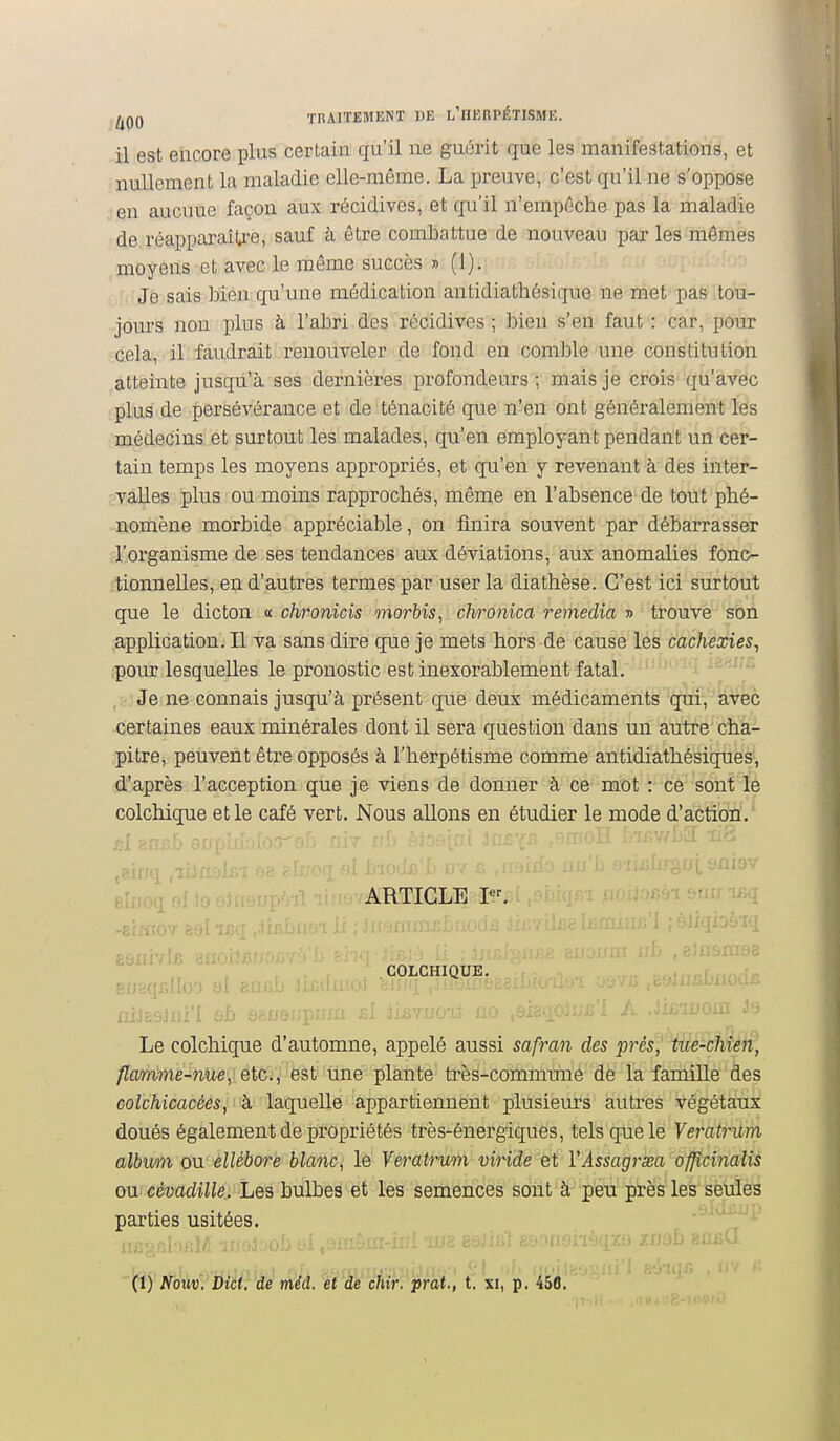 l^QQ THAITEMENT DE I/HKRPÉTISME. il est encore plus certain qu'il ne guôrit que les manifestations, et nullement la maladie elle-même. La preuve, c'est qu'il ne s'oppose en aucune façon aux récidives, et qu'il n'empôche pas la maladie de réappai'aîU'e, sauf h être combattue de nouveau par les mêmes moyens et avec le même succès » (1). 'aj in- ; l'Je sais bien qu'une médication antidiathésique ne met pas tou- jours non plus à l'abri des récidives ; bien s'en faut : car, pour cela, il faudrait renouveler de fond en comble une constitution atteinte jusqu'à ses dernières profondeurs; mais je crois qu'avec plus de persévérance et de ténacité que n'en ont généralement les médecins et surtout les malades, qu'en employant pendant un cer- tain temps les moyens appropriés, et qu'en y revenant à des inter- vaEes plus ou moins rapprochés, même en l'absence de tout phé- nomène morbide appréciable, on finira souvent par débarrasser l'organisme de ses tendances aux déviations, aux anomalies fonc- tionnelles, en d'autres termes par user la diathèse. C'est ici surtout que le dicton « chronicis morbis, chronica remédia » trouve son application. Il va sans dire que je mets hors de cause les cachexies^ pour lesquelles le pronostic est inexorablement fatal. ' laax/fi ,;-;}Je ne connais jusqu'à présent que deux médicaments qui, avec certaines eaux minérales dont il sera question dans un autre cha- pitre, peuvent être opposés à l'herpétisme comme antidiathésiques, d'après l'acception que je viens de donner à ce mot : ce sont le colchique et le café vert. Nous allons en étudier le mode d'action. /j1 gnj^f''îf'P'' '^^•'^'•■.i If I^ r.'Tf.v/f)^ lis eIî; article p^ -Jij 'i^q COLCHIQUE. mj£9Jii:'î ::h ■ 'f ^-1 liEYimî no Le colchique d'automne, appelé aussi safran des prés, tue-chien, /!Iam7ne-nUe',vetCï,' ëst une plante très-commune de la famille des coicMcacé65, i'à''laquelle appartiennent plusieurs autres végétaux doués également de propriétés très-énergiques, tels que le Veratrum album ou ellébore blanc, le Veratrum viride et VAssagrsea ofjîcinalis ou cévadille. Les bulbes et les semences sont h peu près les seules parties usitées. . -'•^^^^>-' (1) Nouv. Dict. de méd. et de chir. pràt., t. xi, p. 450.