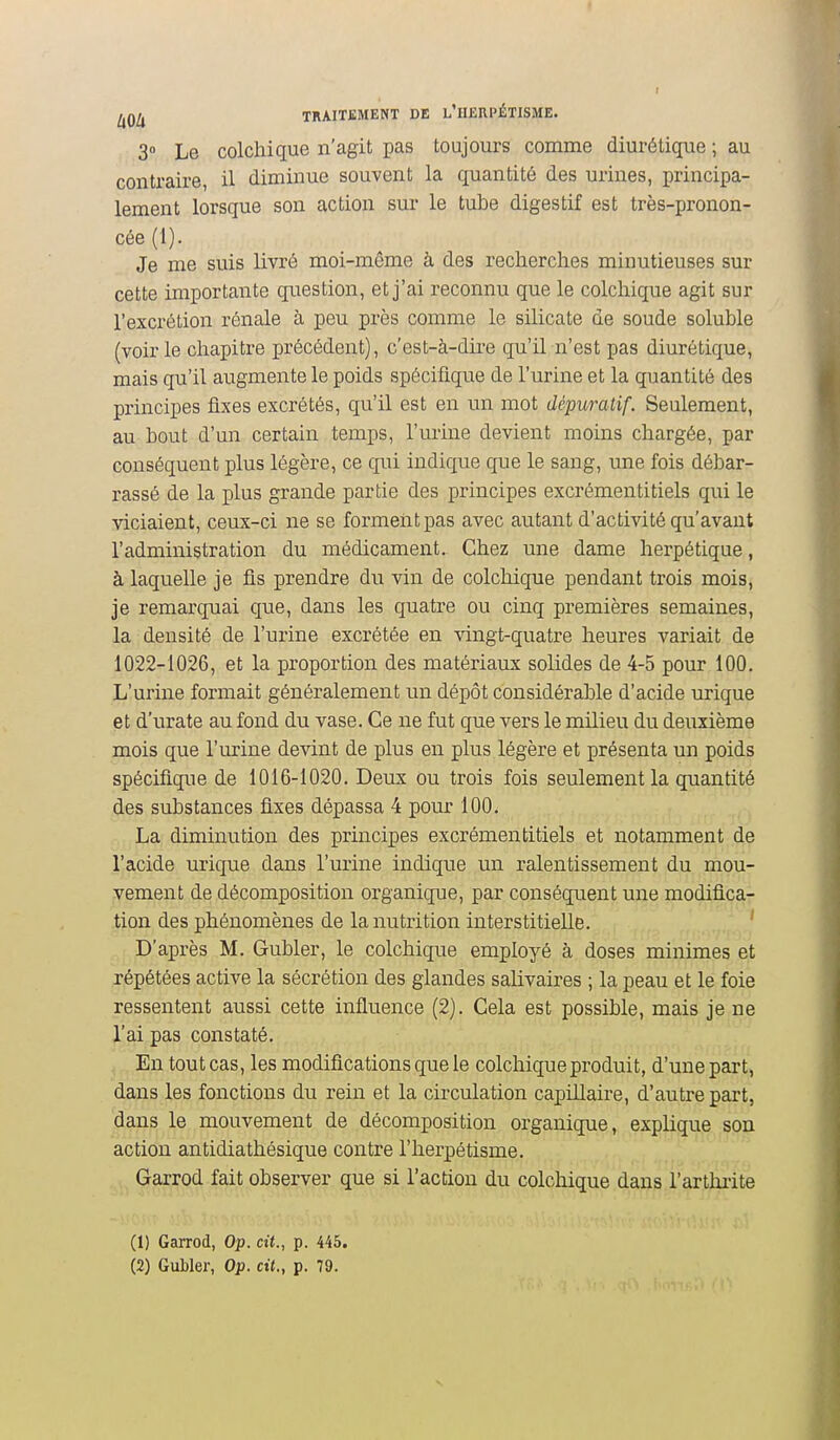 I l^Q[^ TRAITEMENT DE l'IIERPÉTISME. 3° Le colchique n'agit pas toujours comme diurétique ; au contraire, il diminue souvent la quantité des urines, principa- lement lorsque son action sur le tube digestif est très-pronon- cée (1). Je me suis livré moi-même à des recherches minutieuses sur cette importante qiiestion, et j'ai reconnu que le colchique agit sur l'excrétion rénale à peu près comme le silicate de soude soluble (voirie chapitre précédent), c'est-à-dire qu'il n'est pas diurétique, mais qu'il augmente le poids spécifique de l'urine et la quantité des principes fixes excrétés, qu'il est en un mot dépuratif. Seulement, au bout d'un certain temps, l'urine devient moins chargée, par conséquent plus légère, ce qui indique que le sang, une fois débar- rassé de la plus grande partie des principes excrémentitiels qui le viciaient, ceux-ci ne se forment pas avec autant d'activité qu'avant l'administration du médicament. Chez une dame herpétique, à laquelle je fis prendre du vin de colchique pendant trois mois, je remarquai que, dans les quatre ou cinq premières semaines, la densité de l'urine excrétée en vingt-quatre heures variait de 1022-1026, et la proportion des matériaux solides de 4-5 pour 100, L'urine formait généralement un dépôt considérable d'acide urique et d'urate au fond du vase. Ce ne fut que vers le milieu du deuxième mois que l'urine devint de plus en plus légère et présenta un poids spécifique de 1016-1020. Deux ou trois fois seulement la quantité des substances fixes dépassa 4 pour 100. La diminution des principes excrémentitiels et notamment de l'acide urique dans l'urine indique un ralentissement du mou- vement de décomposition organique, par conséquent une modifica- tion des phénomènes de la nutrition interstitielle. ' D'après M. Gubler, le colchique employé à doses minimes et répétées active la sécrétion des glandes salivaires ; la peau et le foie ressentent aussi cette influence (2). Cela est possible, mais je ne l'ai pas constaté. En tout cas, les modifications que le colchique produit, d'une part, dans les fonctions du rein et la circulation capillaire, d'autre part, dans le mouvement de décomposition organique, explique son action antidiathésique contre l'herpétisme. Garrod fait observer que si l'action du colchique dans l'arthiite (1) Garrod, Op. cit., p. 445.