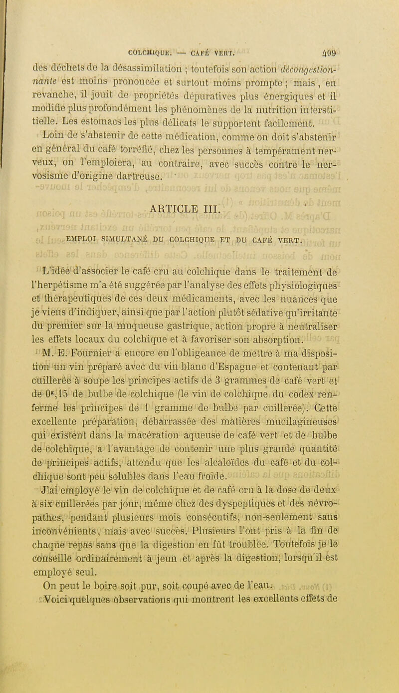 des déchets de la désassimilation ; toutefois son action déconrjcslion- nanle est moins prononcée et surtont moins prompte ; mais , en revanche, il jouit de propriétés dépuratives plus énergiqu(^s et il modiQe plus profondément les phénomènes de la nutrition intersti- tielle. Les estomacs les plus délicats le supportent facilement. ■ Loin de s'abstenir de cette médication, comme on doit s'abstenir en général du café torréfié, chez les personnes à tempérament ner- veux, on l'emploiera, au contraire, avec succès contre le ner- vosismc d'origine dartreuse. ARTICLE IIL r,| [fjnpEMPLOI SIMULTANÉ DU COLCHIQUE ET DU CAFÉ VERT. ^'L'idée' d'associer le café cru au colchique dans le traitement de l'herpétisme m'a été suggérée par l'analyse des effets physiologiques et thérapeutiques de ces deux médicaments, avec les nuances que je viens d'indiquer, ainsi que par l'action plutôt sédative qu'irritante du premier sur la muqueuse gastrique, action propre à neutraliser les effets locaux du colchique et à favoriser son absorption. ' ' ' M.'E. Fournier à encore eu l'obligeance de mettre à ma disposi- tion'liïi'vin préparé avec du vin blanc d'Espagne et contenant par cuillerée à soupe les principes actifs de 3 grammes de café vert;^ et-' de 0«,15 de bullDe de colchique (le vin de colchique du codex ren- fermé les principes de 1 gramme de bulbe par cuillerée). Cette excellente préparation, débarrassée des matières mucilagineuses qui existent dans la macération aqueuse de café vert et de bulbe dé colchique,'â'l'avantage de contenu- une plus grande quantité de principes actifs, attendu que les alcaloïdes du café et du col-> chique sont peu solubles dans l'eau froide. --^ ^'>h> -'<j>'-).ijj3jiîxL J'ai employé le vin de colchique et de café cru à la àôSe 'dé dëi^x^ à six cuillerées par jour, même chez des dyspeptiques et des névro^*^ pathes, pendant plusieurs mois consécutifs, non-seulement Sans incbïivénients, mais ttveC'succèS'. Plusieurs l'ont pris à la fin de chaque repas saiis que la digestion en fût troublée. Toutefois je le conseille ordinairement à jeun et après la digestion, lorsqu'il est employé seul. On peut le boire soit pur, soit coupé avec de l'eau. -'Voici quelques observations qui montrent les excellents effets de