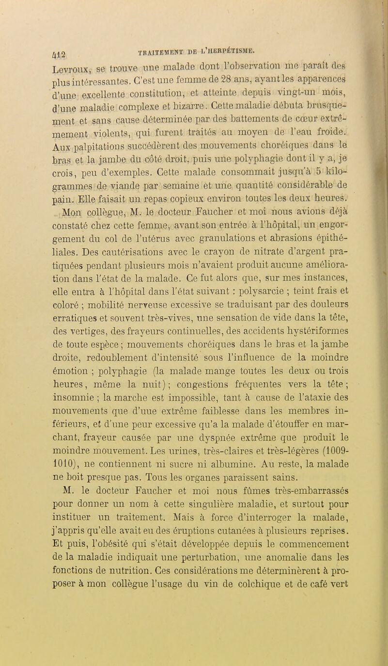 Levroux, se trouve une malade dont l'observation me paraît dos plus intéressantes. C'est une femme de 28 ans, ayant les apparences d'une excellente constitution, et atteinte depuis vingt-un mois, d'une maladie complexe et bizarre. Cette maladie débuta brusque- ment et sans cause déterminée par des battements de cœur extrê- mement violents, qui furent traités au moyen de l'eau froide. Aux palpitations succédèrent des mouvements choréiques dans le bras et la jambe du côté droit, puis une polyphagie dont il y a, je crois, peu d'exemples. Cette malade consommait jusqu'à 5 kilo- grammes de viande par semaine et une quantité considérable de pain. Elle faisait un repas copieux environ toutes les deux heures. Mon collègue, M. le docteur Faucher et moi nous avions déjà constaté chez cette femme, avant son entrée à l'hôpital, un engor- gement du col de l'utérus avec granulations et abrasions épithé- liales. Des cautérisations avec le crayon de nitrate d'argent pra- tiquées pendant plusieurs mois n'avaient produit aucune améliora- tion dans l'état de la malade. Ce fut alors que, sur mes instances, elle entra à l'hôpital dans l'état suivant : polysarcie ; teint frais et coloré ; mobilité nerveuse excessive se traduisant par des douleurs erratiques et souvent très-vives, une sensation de vide dans la tête, des vertiges, des frayeurs continuelles, des accidents hystériformes de toute espèce ; mouvements choréiques dans le bras et la jambe droite, redoublement d'intensité sous l'influence de la moindre émotion ; polyphagie (la malade mange toutes les deux ou trois heures, même la nuit); congestions fréquentes vers la tête; insomnie ; la marche est impossible, tant à cause de l'ataxie des mouvements que d'une extrême faiblesse dans les membres in- férieurs, et d'une peur excessive qu'a la malade d'étouffer en mar- chant, frayeur causée par une dyspnée extrême que produit le moindre mouvement. Les urines, très-claires et très-légères (1009- 1010), ne contiennent ni sucre ni albumine. Au reste, la malade ne boit presque pas. Tous les organes paraissent sains. M. le docteur Faucher et moi nous fûmes très-embarrassés pour donner un nom à cette singulière maladie, et surtout pour instituer un traitement. Mais à force d'interroger la malade, j'appris qu'elle avait eu des éruptions cutanées à plusieurs reprises. Et puis, l'obésité qui s'était développée depuis le commencement de la maladie indiquait une perturbation, une anomalie dans les fonctions de nutrition. Ces considérations me déterminèrent à pro- poser à mon collègue l'usage du vin de colchique et de café vert