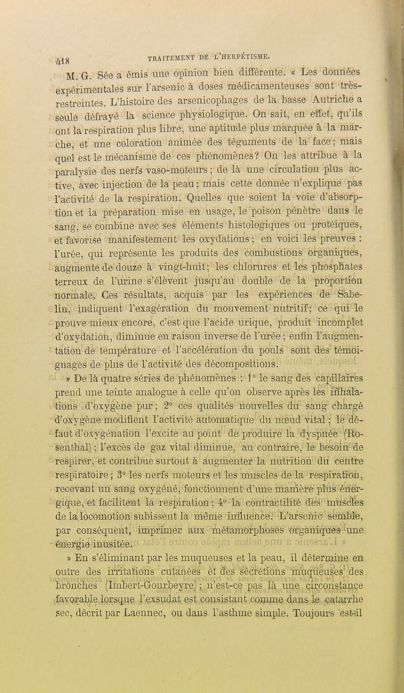 M. G. Sée a émis une opinion bien différente. « Les données expérimentales sur l'arsenic à doses médicamenteuses sont très- restreintes. L'histoire des arsenicophages de la basse Autriche a seule défrayé la science physiologique. On sait, en elfet, qu'ils ont la respiration plus libre, une aptitude plus marquée à la mar- che, et une coloration animée des téguments de la'face; mais quel est le mécanisme de ces phénomènes? On les attribue à-la paralysie des nerfs vaso-moteurs ; de là une circulation plus ac- tive, avec injection de la peau ; mais cette donnée n'explique pas l'activité de la respiration. Quelles que soient la voie d'absorp- tion et la préparation mise en usage, le 'poison pénètre dans le sang, se combine avec ses éléments histologiques ou protéiques, et favorise manifestement les oxydations; en voici les preuves : l'urée, qui représente les produits des combustions organique's, augmente de douze à vingt-huit ; les chlorures et les phosphates terreux de l'urine s'élèvent jusqu'au double de la proportion normale. Ces résultats, acquis par les expériences de Sabe- lin, indiquent l'exagération du mouvement nutritif; ce qui le prouve mieux encore, c'est que l'acide urique, produit incomplet d'oxydation, diminue en raison inverse dè l'urée; enflii l'âit'giàiêh- tation de températm'e et l'accélération du pouls sont des' témoi- gnages de plus de l'activité des décompositions. » De là quatre séries de phénomènes : 1° le sang des capillaires prend une teinte analogue à celle qu'on observe après les inhala- tions d'oxygène pur; 2° ces qualités nouvelles du sang chargé d'oxygène modifient l'activité automatique du nœud vital ; lé dé- faut d'oxygénation l'excite au point de produire la dysphé'è 'fl&- senthal) ; l'excès de gaz vital diminue, au contraii'e, le besoin'^'de respirer, et contribue surtout à augmenter la nutrition dii centre respiratoire ; 3° les nerfs moteurs et les muscles de la respiration, recevant un sang oxygéné, fonctionnent d'une manière plus éner- gique, et facilitent la respiration; 4° la contractilité dès muscles de la locomotion subissent la même influence: L'arsenic sèrnbl'e, par conséquent, imprimer' ïiitx métamorphoses organiques- '^une énergie inusitée. » En s'éliminant par les muqueuses et la peau, il détermine en outre des irritations cutanées et des sécrétions muqueuses des bronches (Imbert-Gourbeyi'e) ; n'est-ce pas là une circoi;stànce (favorable lorsque l'exsudat est consistant comme dans i,e çj^tarrhe sec, décrit par Laennec, ou dans l'asthme simple. Toujours esinil