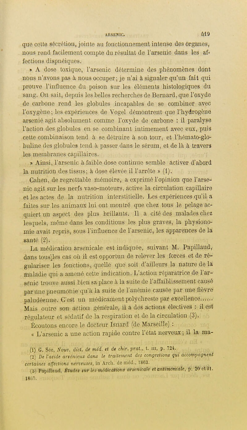 que cotte sécrétion, jointe au fonctionnement intense des organes, nous rend facilement compte du résultat de l'arsenic dans les af- fections dispnéiques. » A dose toxique, l'arsenic détermine des phénomènes dont nous n'avons pas à nous occuper; je n'ai à signaler qu'un fait qui prouve l'influence du poison sur les éléments histologiques du sang. On sait, depuis les belles recherches de Bernard, que l'oxyde de cai-bone rend les globules incapables de se combiner avec l'oxygène ; les expériences de Vogel démontrent que l'hydrogène arsénié agit absolument comme l'oxyde de carbone : il paralyse l'action des globules en se combinant intimement avec eux, puis cette combinaison tend à se détruire à son tour, et l'hémato-glo- buline des globules tend à passer dans le sérum, et de là à travers les membranes capillaires. 7> Ainsi, l'arsenic à faible dose continue semble activer d'abord la nutrition des tissus; à dose élevée il l'arrête » (1). Cahen, de regrettable mémoire, a exprimé l'opinion que l'arse- nic agit sur les nerfs vaso-moteurs, active la circulation capillaire et les actes de la nutrition interstitielle. Les expériences qu'il a faites sur les animaux lui ont montré que chez tous le pelage ac- quiert un aspect des plus brillants. Il a cité des malades chez lesquels, même dans les conditions les plus graves, la physiono- mie avait repris, sous l'influence de l'arsenic, les apparences de la santé (2). La médication arsenicale est indiquée, suivant M. Papillaud, dans tousses caâ où il est opportun de relever les forces et de ré- gulariser les fonctionsi quelle que soit d'ailleurs la nature de la maladie qui a amené cette indication. L'action réparatrice de l'ar- sénic trouve aussi bien sa place à la suite de l'affaiblissement causé par une pneumonie qu'à la suite de l'anémie causée par une fièvre paludéenne. C'est un médicament polychreste par excellence Mais outre son action générale, il a des actions électives : il ésï régulateur et sédatif de la respiration et de la circulation (3). Écoutons encore le docteur Isnard (de Marseille) : « L'arsenic a une action rapide contre l'état nerveux ; il la ma- (1) G. Sée, Nouv. dict. de méà. et de chir. prot.,. t. m,, jp, ,7,â;4., (2) De l'acide arsénieux dans le traitement des congestions qui accompagnent certaines affections nerveuses, in Arcli. de môtl., 18G3. (^) Papillaud, Études sur les médications àfsenicale et antimoniale, p'. 20et&1. Wl.