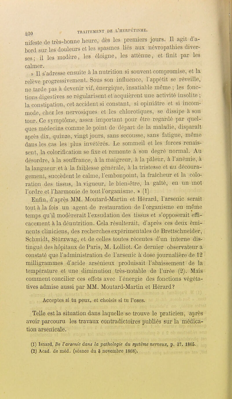 nifeste de très-bonne heure, dès les premiers jours. Il agit d'a- bord sur les douleurs et les spasmes liés aux névropathies diver- ses; il les modère, les éloigne, les atténue, et finit par les calmer. » Il s'adresse ensuite à la nutrition si souvent compromise, et la relève progressivement. Sous son influence, l'appétit se réveille, ne tarde pas à devenir vif, énergique, insatiable même ; les fonc- tions digestives se régularisent et acquièrent une acti-\dtô insolite ; la constipation, cet accident si constant, si opiniâtre et si incom- mode, chez les nervosiques et les chlorotiques, se dissipe à son tour. Ce symptôme, assez important pour être regardé par quel- ques médecins comme le point de départ de la maladie, disparaît après dix, quinze, vingt jours, sans secousse, sans fatigue, même dans les cas les plus invétérés. Le sommeil et les forces renais- sent, la coloriflcation se fixe et remonte à son degré normal. Au désordre, à la souifrance, à la maigreur, à la pâleur, à l'anémie, à la langueur et à la faiblesse générale, à la tristesse et au découra- gement, succèdent le calme, l'embonpoint, la fraîcheur et la colo- ration des tissus, la vigueur, le bien-être, la gaîté, en un mot l'ordre et l'harmonie de tout l'organisme. » (1) Enfin, d'après MM. Moutard-Martin et Hérard, l'arsenic serait tout à la fois un agent de restauration de l'organisme en même temps qu'il modérerait l'exsudation des tissus et s'opposerait efii- cacement à la dénutrition. Cela résulterait, d'après ces deux émi- nents cliniciens, des recherches expérimentales de Brettschneider, Schmidt, Stûrzwag, et de celles toutes récentes d'un interne dis- tingué des hôpitaux de Paris, M. LoUiot, Ce dernier observateur a constaté que l'administration de l'arsenic à dose journalière de 12 milligrammes d'acide arsénieux produisait l'abaissement de la température et une diminution très-notable de l'urée (2). Mais comment concilier ces effets avec l'énergie des fonctions végéta- tives admise aussi par MM. Moutard-Martin et Hérard? Acceptes si tu peux, et choisis si tu l'oses. Telle est la situation dans laquelle se trouve le praticien, après avoir parcouru les travaux contradictoii-es publiés sur la médica- tion arsenicale. 0) Isnard, De l'arsenic dans la pathologie du système nerveux, p. 37. 1865. (2J Acad. de méd. (séance du 3 novembre 1868).