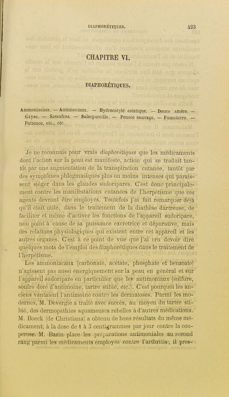 DIAPH0RÉÏIQUE3, CHAPITRE VI. DIAPHORÉTIQUES. Ammoniacaux. — Antimoniaux. — Hydrocotyle asiatique. — Douce amère. — Gayac. — Sassafras. — Salsepareille. — Pensée sauvage. — Fume terre. — Patience, etÇij,,|Çfc.^, Je ne reconnais pour vrais diaphorétiques que les médicaments dont l'action sur la peau est manifeste, action qui se traduit tan- tôt par une augmentation de la transpiration cutanée, tantôt par des symptômes ]3lilegmasiques plus ou moins intenses qui parais-' sent siéger dans les glandes sudoripares. C'est donc principale- ment contre'les niânifestations cutanées de riierpétisme que ces' agents devront être employés. Toutefois j'ai fait remarquer déjà ' qu'il était utile, daiis le traitement de la diatlièse dartreuse, dë;; faciliter et mênie d'aôtiver les fonctions de l'appareil sudoriparë, non point à cause de sa puissance excrétrice et dépurative, mais des relations physiologiques qui existent entre cet appareil et les autres organes. C'est à ce point de vué que j'ai cru devoir dîM^ quelques mots de remploi des diaphoré tiques dans le traitement de l'herpétisme. Lés ammoniacaux (carbonate, acétate, phosphate et benzoate) n'agissent pas aussi énergiquement sur la peau en général et sur l'appareil sudoriparë en particulier que les antimoniaux (sulfure, soufre doré d'antimoine, tartre stibié, etc.) . C'est pourquoi les an-^ ciens vyiitaient l'antimoine'coittrë lés dermatoses. Parmi les mo- dernès, M. Dëvergie a traité avec siiCcès, au iiioyen du ta,rtre sti- bié, des dermopathies squameuses rebelles à d'autres médications. M. Boeck (de Christiana) a obtenu de bons résultats du même mé- dicament, à la dose de 1 à 3 centigrammes par jour contre la cou- perose. M. Bazin place les préparations antimoniales au second rang parmi les médicaments employés contre l'arthritis ; il près--;