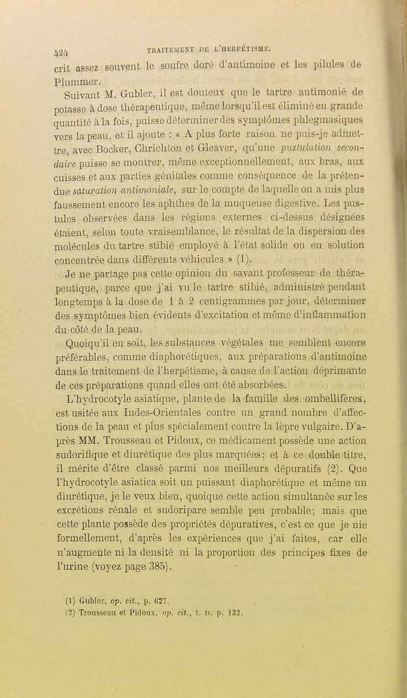 crit assez souvent le soufre doré d'antimoine et les pilules de Plummer, Suivant M. Gubler, il est douteux que le tartre antimonié de potasse à dose thérapeutique, même lorsqu'il est éliminé en grande quantité à la fois, puisse déterminer des symptômes phlcgmasiques vers la peau, et il ajoute : « A plus forte raison ne puis-je admet- tre, avec Bocker, Cliricliton et Glcaver, qu'une puslulation secon- daire puisse se montrer, même exceptionnellement, aux bras, aux cuisses et aux parties génitales comme conséquence de la préten- due saturation antimoniale, sur le compte de laquelle on a mis plus faussement encore les aphthes de la muqueuse digestive. Les pus- tules observées dans les régions externes ci-dessus désignées étaient, selon toute vraisemblance, le résultat de la dispersion des molécules du tartre stibié employé à l'état solide ou en solution concentrée dans différents véhicules » (1). Je ne partage pas cette opinion du savant professeur de théra- peutique, parce que j'ai vu le tartre stibié, administré pendant longtemps à la dose de 1 à 2 centigrammes par jom, déterminer des symptômes bien évidents d'excitation et même d'inflammation du côté de la peau. Quoiqu'il en soit, les substances végétales me semblent encore préférables, comme diaphorétiques, aux préparations d'antimoine dans le traitement de l'herpétisme, à cause de l'action déprimante de ces préparations quand elles ont été absorbées. L'hydrocotyle asiatique, plante de la famille des ombellifères, est usitée aux Indes-Orientales contre un grand nombre d'affec- tions de la peau et plus spécialement contre la lèpre vulgaire. D'a- près MM. Trousseau et Pidoux, ce médicament possède une action sudorifique et diurétique des plus marquées ; et à ce double titre, il mérite d'être classé parmi nos meilleurs dépuratifs (2). Que l'hydrocotyle asiatica soit un puissant diaphorétique et même un dimétique, je le veux bien, quoique cette action simultanée sur les excrétions rénale et sudoripare semble peu probable; mais que cette plante possède des propriétés dépuratives, c'est ce que je nie formellement, d'après les expériences que j'ai faites, car elle n'augmente ni la densité ni la proportion des principes fixes de l'urine (voyez page 385]. (1) Gubler, op. cit., p. 627.