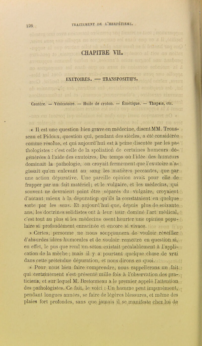 CHAPITRE VII. EXUTOIRES. — TRANSPOSITIFS. Cautère. — Yésicatoire. — Huile de croton. — Émétique. — Thapsia, etc. « Il est une question bien grave en médecine, disent MM. Trous- seau et Pidoux, question qui, pendant des siècles, a été considérée comme résolue, et qui aujourd'hui est à peine discutée par les pa- thologistes : c'est celle de la spoliation de certaines humeurs dé- générées à l'aide des exutoires. Du temps où l'idée des humeurs dominait la pathologie, on croyait fermement que l'exutoire n'a- gissait qu'en enlevant au sang les matières peccautes, que par une action dépurative. Une pareille opinion avait pour elle de frapper par un fait matériel ; et le vulgaire, et les médecins, qui souvent ne devraient point être séparés du vulgaire, croyaientjf. d'autant : mieux à la dépuratioji qu'ils la constataient en quelque r; sorte par les sens. Et aujourd'hui que, depuis plus de soixante/1 ans, les doctrines solidistes ont à leur tour dominé l'art médical|,ilt c'est tout au plus si les médecins osent heurter une opinion popuiib laire si profondément em-acinée et encore si vivace. i ' r.n Ji'i/p «Certes, personne ne nous soupçonnera de-vouloir révêiltei3:b d'absurdes idées humorales et de vouloir remettre en question gii^V;- en effet, le pus que rend un séton existait préalablement à l'appliv/ji cation de la mèche ; mais il y a pourtant quelque chose de dans cette prétendue dépuration, et nous dirons en quoi. .[r pHii » Pour nous bien faire comprendi-e, nous rappellerons un ;-fai^ij qui; certainement s'est- présenté mille fois à l'observation des pra^irr ticiens, et sur lequel M. Bretonneau a le premier appelé l'attention des pathologistes. Ce fait, le voici : Un homme peut impunémen^oq pendant longues années, se faire de légères blessures, et même des plaies fort profondes, sans que jamais il se maniX^ptq c)iezjjij