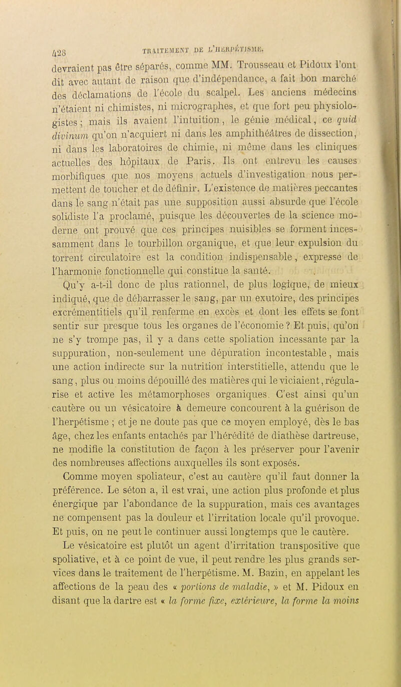 ^28 TRAITEMENT DE L'iIiiRl-ilTISME. devraient pas âtre séparés, comme MM. Trousseau et Pidoux l'ont dit avec autant de raisou que d'indépendance, a fait bon marché des déclamations de l'école du scalpel. Les anciens médecins n'étaient ni chimistes, ni micrographes, et que fort peu physiolo- gistes ; mais ils avaient l'intuition, le génie médical, ce quid divinum qu'on n'acquiert ni dans les amphithéâtres de dissection, ni dans les laboratoires de chimie, ni même dans les cliniques actuelles des hôpitaux de Paris. Ils ont entrevu les causes morbifiques que nos moyens actuels d'investigation nous per- mettent de toucher et de définir. L'existence de matières peccantes dans le sang n'était pas une supposition aussi absurde que l'école solidiste l'a proclamé, puisque les découvertes de la science mo- derne ont prouvé que ces principes nuisibles se forment inces- samment dans le tourbillon organique, et que leur expulsion du torrent circulatoire est la condition indispensable, expresse de l'harmonie fonctionnelle qui constitue la santé. Qu'y a-t-il donc de plus rationnel, de plus logique, de mieux indiqué, que de débarrasser le sang, par un exutoire, des principes excrémentitiels qu'il renferme en excès et dont les effets se font sentir sur presque tous les organes de l'économie ? Et puis, qu'on ne s'y trompe pas, il y a dans cette spoliation incessante par la suppuration, non-seulement une dépuration incontestable, mais une action indirecte sur la nutrition interstitielle, attendu que le sang, plus ou moins dépouillé des matières qui le viciaient, régula- rise et active les métamorphoses organiques. C'est ainsi qu'un cautère ou un vésicatoire à demeure concourent à la guérison de l'herpétisme ; et je ne doute pas que ce moyen employé, dès le bas âge, chez les enfants entachés par l'hérédité de diathèse dartreuse, ne modifie la constitution de façon à les préserver pour l'avenir des nombreuses affections auxquelles ils sont exposés. Comme moyen spoliateur, c'est au cautère qu'il faut donner la préférence. Le séton a, il est vrai, une action plus profonde et plus énergique par l'abondance de la suppuration, mais ces avantages ne compensent pas la douleur et l'irritation locale qu'il provoque. Et puis, on ne peut le continuer aussi longtemps que le cautère. Le vésicatoire est plutôt un agent d'irritation transpositive que spoliative, et à ce point de vue, il peut rendre les plus grands ser- vices dans le traitement de l'herpétisme. M. Bazin, en appelant les affections de la peau des « parlions de maladie, » et M. Pidoux en disant que la dartre est « la forme fixe, extérieure, la forme la moins