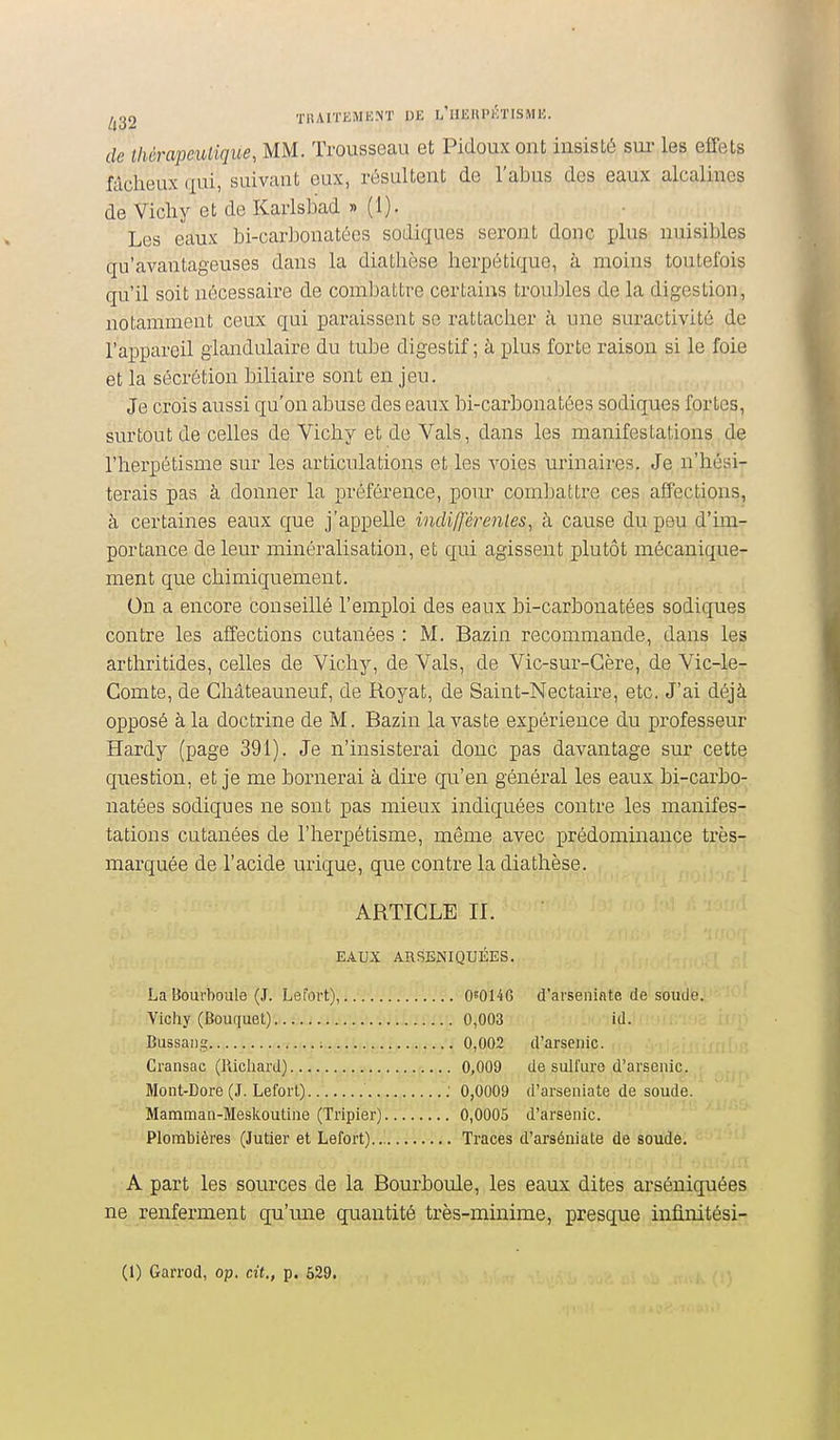 de thérapeutique, MM. Trousseau et Pidoux ont insisté sm- les effets fâcheux qui, suivant eux, résultent de l'abus des eaux alcalines de Vichy et de Karlsbad » (1). Les eaux bi-carhonatées sodigues seront donc plus nuisibles qu'avantageuses dans la diathèse herpétique, à moins toutefois qu'il soit nécessaire de combattre certains troubles de la digestion, notamment ceux qui paraissent se rattacher à une suractivité de l'appareil glandulaire du tube digestif; à plus forte raison si le foie et la sécrétion biliaire sont en jeu. Je crois aussi qu'on abuse des eaux bi-carbonatées sodiques fortes, surtout de celles de Vichy et de Vais, dans les manifestations de l'herpétisme sur les articulations et les voies urinaires. Je n'hési- terais pas à donner la préférence, pour combattre ces affections, à certaines eaux que j'appelle indifférentes, à cause du peu d'im- portance de leur minéralisation, et qui agissent plutôt mécanique- ment que chimiquement. On a encore conseillé l'emploi des eaux bi-carbonatées sodiques contre les affections cutanées : M. Bazin recommande, dans les arthritides, celles de Vichy, de Vais, de Vic-sur-Gère, de Vic-le- Comte, de Châteauneuf, de Royat, de Saint-Nectaire, etc. J'ai déjà opposé à la doctrine de M. Bazin la vaste expérience du professeur Hardy (page 391). Je n'insisterai donc pas davantage sur cette question, et je me bornerai à dire qu'en général les eaux bi-carbo- natées sodiques ne sont pas mieux indiquées contre les manifes- tations cutanées de l'herpétisme, môme avec prédominance très7 marquée de l'acide urique, que contre la diathèse. ARTICLE II. EAUX ARSENIQUÉES. La Bourhoule (J. Lefort), OeOI4G d'avseiiinte de soude. Vicliy (Bouquet) 0,003 id. Bussaiig 0,002 d'arsenic. Cransac (Richard) 0,009 de sulfure d'arsenic. Mont-Dore (J. Lefort) : 0,0009 d'arseniate de soude. Mamman-Meskoutine (Tripier) 0,0005 d'arsenic. Plombières (Jutier et Lefort)..^ Traces d'arséniate de soude. A part les sources de la Bourboule, les eaux dites arséniquées ne renferment qu'mie quantité très-minime, presque infinitési- (1) Garrod, op. cit., p. 629.