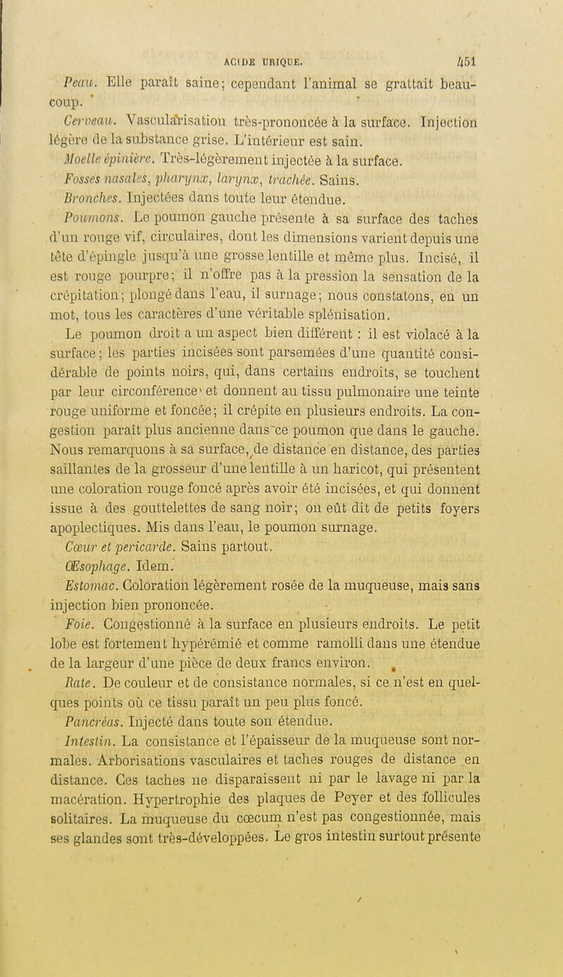 Peau. Elle paraît saine; cependant l'animal se grattait beau- coup. Cerveau. VasculaYisation très-prononcée à la surface. Injection légère de la substance grise. L'intérieur est sain. Moelle épinière. Très-légèrement injectée à la surface. Fosses nasales, pharynx, lanjnx, trachée. Sains. Bronches. Injectées dans toute leur étendue. Poumons. Le poumon gauche présente à sa surface des taches d'un rouge vif, circulaires, dont les dimensions varient depuis une tête d'épingle jusqu'à une grosse,lentille et même plus. Incisé, il est rouge pourpre; il n'offre pas à la pression la sensation de la crépitation; plongé dans l'eau, il surnage; nous constatons, en un mot, tous les caractères d'une véritable splénisation. Le poumon droit a un aspect bien différent : il est violacé à la surface ; les parties incisées sont parsemées d'une quantité consi- dérable de points noirs, qui, dans certains endroits, se touchent par leur circonférence» et donnent au tissu pulmonaire une teinte rouge uniforme et foncée; il crépite en plusieurs endroits. La con- gestion paraît plus ancienne dans ce poumon que dans le gauche. Nous remarquons à sa surface,^de distance en distance, des parties saillantes de la grosseur d'une lentille à un haricot, qui présentent une coloration rouge foncé après avoir été incisées, et qui donnent issue à des gouttelettes de sang noir; on eût dit de petits foyers apoplectiques. Mis dans l'eau, le poumon surnage. Cœur et péricarde. Sains partout. Œsophage. Idem. Estomac. Coloration légèrement rosée de la muqueuse, mais sans injection bien prononcée. Foie. Congestionné à la surface en plusieurs endroits. Le petit lobe est fortement hypérémié et comme ramolli dans une étendue de la largeur d'une pièce de deux francs environ. ^ Rate. De couleur et de consistance normales, si ce n'est en quel- ques points oii ce tissu paraît im peu plus foncé. Pancréas. Injecté dans toute son; étendue. Intestin. La consistance et l'épaisseur de la muqueuse sont nor- males. Arborisations vasculaires et taches rouges de distance en distance. Ces taches ne disparaissent ni par le lavage ni par la macération. Hypertrophie des plaques de Peyer et des follicules solitaires. La muqueuse du cœcum n'est pas congestionnée, mais ses glandes sont très-développées. Le gros intestin surtout présente