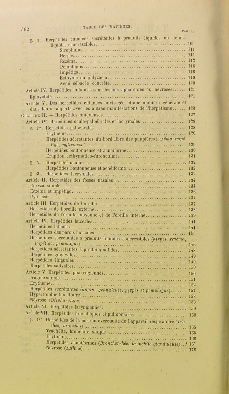 g 3. Ilerpétides cutanées socrétantes à produits liquides ou demi- ' liquides concroscibles '. 109 SLiopliulus ni Herpès 111 Eczéma ' ' H 2 Pemphigus IIC Impétigo 118 Ectliyma ou plilyzacia 119 Acné sébacée concrète 120 Article IV. Hcrpétides cutanées sans lésions apparentes ou névroses 121 Epinyctide 121 Article V. Des herpétides cutanées envisagées d'une manière générale et dans leurs rapports avec les autres manifestations de l'herpétisme 123 CHAPrniE II. — Herpétides muqueuses 127 Article 1. Herpétides oculo-palpéLrales et lacrymales 128 g. l'. Herpétides palpébrales 128 Érytiième 120 Herpétides sécrétantes du bord libre des paupières {eczéma, impé- tigo, pytiriasis.) 129 Herpétides boutonneuse et acnéiforme 130 ' Éruption ecthymatico-furonculaire 131 g. 2. Herpétides oculaires .-. 132 Herpétides boutonneuse et acnéiforme 132 g. '3.. Herpétides lacrymales • 132 Article II. Herpétides des fosses nasales 134 .Coryza simple 134 Eczéma et impétigo 136 Pytiriasis..!. 137 Article III. Herpétides de l'oreille 137 Herpétides de l'oreille externe 138 Herpétides de l'oreille moyenne et de l'oreille interne 139 Article IV. Herpétides buccales 141 Herpétides labiales 14; Herpétides des parois buccales ' 141 Herpétides sécrétantes à produits liquides concressibles {htrpès, ecxéma, impétigo, pemphigus) 1 i6 Herpétides sécrétantes à produits solides 148 Herpétides gingivales 149 Herpétides linguales ^ 149 Herpétides salivaires 150 Article V. Herpétides pliaryngiennes 150 Angine simple 151 Éry thème 152 Herpétides sécrétantes (angine granuleuse, herpès et pemphigus) 157 Hypertrophie tousillaire ^ 158 Névrose (Dispharyngie) 158 • Article VI. Herpétides laryngiennes 159 ArficleVII. Herpétides bronchiques et pulmonaires 160 ?.. 1. Herpétides de la portion excrétante de l'appareil respiratoire {Tra- chée, hronches) 1(55 Trachéite, bronchite simple 165 Érythème jgg Herpétides acnéiformes (Bronchorrhée, bronchite glanduleuse)...' 167 Névrose (is^ftme) 17C